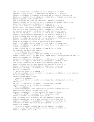 nós mal damos tento da nossa profunda adaptação ao meio
terreno. a sua fixidez, o variegado de aspectos, o bulício
humano, a cidade, os campos, a mulher, as árvores... conhecem os
faroleiros melhor do que ninguém o valor dessas teias. enlurados num
bloco de pedra, tudo quanto para
nós é sensação de todos os instantes, neles é saudade e
desejo. cessam os ouvidos de ouvir a música da terra, rumorejo de
arvoredo, vozes amigas, barulho de rua, as mil
e uma notas duma polifonia que nós sabemos que o é, e
encantadora, unicamente quando a segregação prolongada
nos ensina a lhe conhecer o valor. cessam os olhos de rever
as imagens que desde a meninice lhes são habituais. para
os ouvidos só há ali, dia e noite, ano e ano, o marulho das
ondas às chicotadas no enrocamento da torre; e para a vista,
a eterna massa que ondula, ora torva, ora azul. variantes
únicas, as velas que passam de largo, donairosas como garças, ou os
transatlânticos penachados de fumo. figura a
vida de um homem arrancado à querência e assim posto,
qual triste galé, dentro duma torre de pedra, grudada como
craca a um ilhéu. terá poesia de longe; de perto é alucinante.
- mas o gerebita...
- uma leitura de kipling despertara-me a curiosidade
de conhecer um farol por dentro.
- o perturbador do tráfego...
- parabéns pela argúcia. foi justamente a história do
dowse o ponto inicial do meu drama. esse desejo incubou-se-me cá dentro à
espera d'ocasião para brotar.
certo dia fui espairecer ao cais - e lá estava, de mãos
às costas, a seguir o vôo dos joão-grandes e a notar a gama
dos verdes luzentes que à sombra dos barcos ondeia na
água represada dos portos, quando uma lancha abicou, e vi
descer um homem de feições duras e pele encorreada. ao
passar por um magote de catraeiros, um deles chasqueou
em tom insinuativo:
- "gerebita, como vai a maria rita?"
o desembarcadiço rosnou um palavrão de grosso calibre, e seguiu caminho,
de sobrecenho carregado.
interessou-me aquele tipo.
- "quem é?", indaguei.
- "pois quem há de ser senão o faroleiro dos albatrozes? não vê a
lancha?"
de fato, a lancha era do farol. a velha idéia deu-me
cotoveladas: é hora! fui-lhe no encalço.
- "sr. gerebita..."
o homem entreparou, como admirado de ouvir-se nomear por boca
desconhecida. emparelhei-me com ele e,
enquanto andávamos, fui-lhe expondo os meus projetos.
- "não pode ser", respondeu; "o regulamento proíbe
sapos na torre. só com ordem superior."
ora, eu tenho corrido mundo, sei que marosca é essa de
ordens superiores. meti a mão no bolso e cochichei-lhe o
argumento decisivo. o faroleiro relutou uns instantes, mas
corrompeu-se mais depressa do que esperei. guardou o
dinheiro e disse:
- "procure o dunga, patrão da gaivota branca, terceiro
armazém. diga-lhe que já falou comigo. de quinta-feira em
diante. e bico, veja lá!"
 