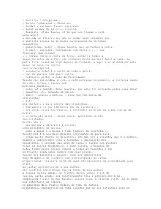 - laurita, minha prima...
- já nos conhecemos - disse eu.
- donde? - exclamou fausto surpreso.
- daqui mesmo, de há cinco minutos.
- farsista! olha, laura, vê lá que nos tragam o café
para aqui!
a menina, ao retirar-se, pôs no andar esse requebro que
o instinto aconselha às moças na presença de um homem
casadoiro.
- galantinha, hein? - disse fausto, mal se fechou a porta.
- linda! - exclamei, carregando com fúria o i. - que
frescura! que corado!
- o corado corre à conta do forno. estão lá todos a
assar bolinhos de milho. não conheces minha mulher? família leme, da
pedra fria. casei-me logo depois de formado, e aqui vivo alternando seis
meses de roça com outros
tantos de capital.
- excelente vida! É o sonho de toda a gente.
- não me queixo, nem quero outra.
- colheste, então, o pomo da felicidade?
fausto não respondeu, e como o café entrasse no momento, a conversa mudou
de rumo. trouxe-o laura, com
bolinhos quentes.
- estou adivinhando, dona laurita, que este foi enrolado pelas suas mãos!
- galanteei eu, tomando um deles.
- qual? - acudiu a menina. - esse que tem marca de
carretilha?
- sim!
ela desferiu a mais sonora das risadinhas.
- justamente os que têm marca são da lucrécia...
- ora você, cascalhou fausto, a confundir as artes da prima com as da
preta!
- os meus são estes - disse laura, apontando os não
carretilhados.
provei um, e:
- realmente, a diferença é enorme.
novo pizzicato da menina.
- pois a massa é a mesma e tudo tempero da lucrécia...
fausto pôs fim aos meus desazos convidando-me para sair.
- estás muito chucro no galanteio. vem daí ver a criação, que é o melhor.
saímos e percorremos toda a fazenda, o chiqueirão dos
canastrões, o cercado das aves de raça, o tanque dos pekins;
vimos as cabras toggenburg, o gado jersey, a máquina de
café, todas essas coisas comuns a todas as fazendas e que
no entanto examinamos sempre com real prazer.
fausto era fazendeiro amador. tudo ali demonstrava
logo dispêndio de dinheiro sem a preocupação da renda
proporcional; trazia-a no pé de quem não necessita da propriedade para
viver.
ao jantar apresentou-me a sua mulher.
não condisse com o molde que cá tenho de boa mulher
a esposa do meu amigo. de feições duras, olhar d'ave de
rapina, nariz agudo, era positivamente feia e provavelmente ma.
compreendi o caso do meu fausto: casara rico. a fazenda viera-lhe às mãos
por intermédio da esposa.
na presença dela fausto mudava de tom. de natural
brincalhão, embezerrava-se numa sisudez que me era estranha; isso me
 