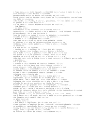 o vago pressentir duma equação sentimental cujos termos o raio de sol, a
face noruega e o meu fausto - vagamente
perambulavam dentro da minha imaginativa, às cabriolas.
nunca tornei àquelas bandas, nem o acaso me fez encontradiço com qualquer
das três personagens.
este mundo, entretanto, é uma bola pequenina. volvidos vinte anos, estava
eu parado diante duma vitrina no
rio de janeiro, quando alguém me cutucou as costelas.
- tu, fausto!
- eu sim, bruno!
envelhecera fausto quarenta anos naqueles vinte de
desencontro, e o tempo murchara-lhe a expansibilidade folgazã. enquanto
palestrávamos, uma a uma subiam-me à
tona da memória as cenas e pessoas do paraíso, a fascinante
laurita à frente. perguntei por ela em primeiro.
- morta! - foi a resposta seca e torva.
como nas horas claras do verão nuvem erradia tapando
às súbitas o sol põe na paisagem manchas mormacentas de
sombras, assim aquela palavra nos velou a ambos a alegria
do encontro.
- e tua mulher? os filhos?
- também morta, a mulher. os filhos, por aí, casados
uns, o último ainda comigo. meu caro bruno, o dinheiro
não é tudo na vida, e principalmente não é pára-raios que
nos ponha a salvo de coriscos a cabeça. moro na rua tal;
aparece lá à noite que te contarei a minha história - e
gaba-te, pois serás a única pessoa a quem revelarei o inferno que me saiu
o paraiso...
eis o que ouvi:
- quando a febre amarela em campinas orfanou laurita,
eu, como o parente mais bem condicionado, trouxe-a a
morar conosco. tinha ela cinco anos e já prenunciava nas
graças infantis a encantadora menina que seria.
eu estava casado de fresco e errara no casamento. minha
mulher - não o suspeitaste naquele jantar? - era uma
criatura visceralmente má.
o "má" na mulher diz tudo; dispensa maior gasto de
expressões. quando ouvires de uma mulher que é má, não
peças mais: foge a sete pés. se eu fora refazer o inferno,
acabaria com tantos círculos que lá pôs o dante, e em lugar
meteria de guarda aos precitos uma dúzia de megeras.
haviam de ver que paraíso eram, em comparação, os círculos...
confesso que não casei por amor. estava bacharel e
pobre. vi pela frente o marasmo da magistratura e a vitória
rápida do casamento rico. optei pela vitória rápida, descurioso de sondar
para onde me levaria a áurea vereda. o
dote, grande, valia, ou pareceu-me valer, o sacrifício. errei.
com a experiência de hoje, agarrava a mais reles das promotorias. o viver
que levamos não o desejo como castigo
ao pior celerado.
- a face noruega!...
- era exata a comparação, gélida como nos corria o
viver conjugal no período em que, iludidos, contemporizávamos, tentando
um equilíbrio impossível. depois tornou-se-nos infernal.
laura, à proporção que desabrochava, reunia em si quanta formosura de
corpo, alma e espírito um poeta concebe
em sonhos para meter em poemas. conluiava-se nela a
 