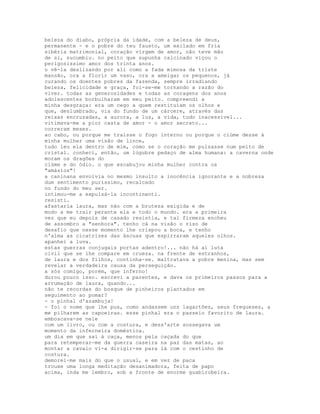beleza do diabo, própria da idade, com a beleza de deus,
permanente - e o pobre do teu fausto, um exilado em fria
sibéria matrimonial, coração virgem de amor, não teve mão
de si, sucumbiu. no peito que supunha calcinado viçou o
perigosíssimo amor dos trinta anos.
o vê-la deslizando por ali como a fada mimosa da triste
mansão, ora a florir um vaso, ora a ameigar os pequenos, já
curando os doentes pobres da fazenda, sempre irradiando
beleza, felicidade e graça, foi-se-me tornando a razão do
viver. todas as generosidades e todas as coragens dos anos
adolescentes borbulharam em meu peito. compreendi a
minha desgraça: era um cego a quem restituíam os olhos e
que, deslumbrado, via do fundo de um cárcere, através das
reixas encruzadas, a aurora, a luz, a vida, tudo inacessível...
vitimava-me a pior casta de amor - o amor secreto...
correram meses.
ao cabo, ou porque me traísse o fogo interno ou porque o ciúme desse à
minha mulher uma visão de lince,
tudo leu ela dentro de mim, como se o coração me pulsasse num peito de
cristal. conheci, então, um lúgubre pedaço de alma humana: a caverna onde
moram os dragões do
ciúme e do ódio. o que escabujou minha mulher contra os
"amásios"!
a caninana envolvia no mesmo insulto a inocência ignorante e a nobreza
dum sentimento puríssimo, recalcado
no fundo do meu ser.
intimou-me a expulsá-la incontinenti.
resisti.
afastaria laura, mas não com a bruteza exigida e de
modo a me trair perante ela e todo o mundo. era a primeira
vez que eu depois de casado resistia, e tal firmeza encheu
de assombro a "senhora". tenho cá na visão o riso de
desafio que nesse momento lhe crispou a boca, e tenho
n'alma as cicatrizes das áscuas que espirraram aqueles olhos.
apanhei a luva.
estas guerras conjugais portas adentro!... não há aí luta
civil que se lhe compare em crueza. na frente de estranhos,
de laura e dos filhos, continha-se. maltratava a pobre menina, mas sem
revelar a verdadeira causa da perseguição.
a sós comigo, porém, que inferno!
durou pouco isso. escrevi a parentes, e dava os primeiros passos para a
arrumação de laura, quando...
não te recordas do bosque de pinheiros plantados em
seguimento ao pomar?
- o pinhal d'azambuja!
- foi o nome que lhe pus, como andassem uns lagartões, seus fregueses, a
me pilharem as capoeiras. esse pinhal era o passeio favorito de laura.
emboscava-se nele
com um livro, ou com a costura, e dess'arte sossegava um
momento da inferneira doméstica.
um dia em que saí à caça, menos pela caçada do que
para retemperar-me da guerra caseira na paz das matas, ao
montar a cavalo vi-a dirigir-se para lá com o cestinho de
costura.
demorei-me mais do que o usual, e em vez de paca
trouxe uma longa meditação desanimadora, feita de papo
acima, inda me lembro, sob a fronte de enorme guabirobeira.
 