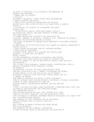 ao pisar no terreiro, vi as crianças a me esperarem na
escada, assustadinhas.
- "papai não viu laura?"
- "laura?"
estranhei a pergunta, e mais ainda vendo aproximar-se
a velha lucrécia, que disse:
- "não vá ter acontecido alguma para nhá laurita,
patrão! saiu cedo, antes do café, já é quase noite e nada de
voltar."
- "a senhora...", comecei eu a perguntar não sabia
ainda o que.
- "sinhá está no quarto. andou pelo pomar, voltou e
se trancou por dentro. não quer enxergar ninguém, parece
que comeu cobra..."
o coração palpitou-me violento e saí em procura de
laurinha. indaguei no terreiro: ninguém a vira. lembreime do pinhal e
organizei uma alvoroçada batida ao bosque.
com fachos incendidos de galhaça morta quebramos a escuridão reinante.
- "nada!"
eu desanimava já de encontrá-la por ali, quando um capataz, desgarrado à
frente, gritou:
- certo bosque de portugal onde se juntavam bandidos.
- "está aqui um cestinho!"
corremos todos. estava lá o cestinho de costura, mais
adiante... o corpo frio da menina.
morta, à bala!
a blusa entreaberta mostrava no entresseio uma ferida:
um pequeno furo negro donde fluía para as costelas fina
esfria de sangue. ao lado da mão direita inerte, o meu revólver.
suicidara-se...
não te digo o meu desespero. esqueci mundo, conveniências, tudo, e
beijei-a longamente entre arquejos e sacões
de angústia.
trouxeram-na a braços. em casa, minha mulher, então
grávida, recusou-se a ver o cadáver com pretexto do estado,
e laura desceu à cova sem que ela por um só momento
deixasse a clausura. note você isto: "minha mulher não viu
o cadáver da menina.
dias depois, humanizou-se. deixou a cela, voltando à
vida do costume, muito mudada de gênio, entretanto. cessara a exaltação
ciumosa do ódio, sobrevindo em lugar um
mutismo sombrio. pouquíssimas palavras lhe ouvi daí por
diante.
a mim, o suicídio de laura, sobre sacudir-me o organismo como o pior dos
terremotos, preocupava-me como insolúvel enigma.
não compreendia aquilo..
suas últimas palavras em casa, seus últimos atos, nada
induzia o horrível desenlace. por que se mataria laura?
como conseguira o revólver, guardado sempre no meu quarto, em lugar só de
mim e de minha mulher sabido?
uma inspeção nos seus guardados não me esclareceu
melhor; nenhuma carta ou escrito judicioso.
mistério!
mas correram os meses e um belo dia minha mulher
deu à luz um menino.
que tragédia! dói-me a cabeça o recordá-la.
a velha lucrécia, auxiliar da parteira, foi quem veio à
 