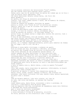 com as proezas infernais dos belacíssimos "vons" alemães,
que não sobram olhos para enxergar males caseiros.
venha, pois, uma voz do sertão dizer às gentes da cidade que se lá fora o
jogo da guerra lavra implacável, fogo
não menos destruidor devasta nossas matas, com furor não
menos germânico.
em agosto, por força do excessivo prolongamento do
inverno, "von fogo" lambeu montes e vales, sem um momento de tréguas,
durante o mês inteiro.
vieram em começos de setembro chuvinhas de apagar
poeira e, breve, novo "verão de sol" se estirou por outubro
adentro, dando azo a que se torrasse tudo quanto escapara
à sanha de agosto.
a serra da mantiqueira ardeu como ardem aldeias na
europa, e é hoje um cinzeiro imenso, entremeado aqui e
acolá de manchas de verdura - as restingas úmidas, as
grotas frias, as nesgas salvas a tempo pela cautela dos aceiros. tudo o
mais é crepe negro.
À hora em que escrevemos, fins de outubro, chove. mas
que chuva cainha! que miséria d'água! enquanto caem do
céu pingos homeopáticos, medidos a conta-gotas, o fogo,
amortecido mas não dominado, amoita-se insidioso nas
piúcas, (1) a fumegar imperceptivelmente, pronto para rebentar em chamas
mal se limpe o céu e o sol lhe dê a
mão.
preocupa à nossa gente civilizada o conhecer em quanto
fica na europa por dia, em francos e cêntimos, um soldado
em guerra; mas ninguém cuida de calcular os prejuízos de
toda sorte advindos de uma assombrosa queima destas. as
velhas camadas de húmus destruídas; os sais preciosos que,
breve, as enxurradas deitarão fora, rio abaixo, via oceano; o
rejuvenescimento florestal do solo paralisado e retrogradado; a
destruição das aves silvestres e o possível advento de
pragas insetiformes; a alteração para o pior do clima com a
agravação crescente das secas; os vedos e aramados perdidos; o gado morto
ou depreciado pela falta de pastos; as cento e uma particularidades que
dizem respeito
a esta ou aquela zona e, dentro delas, a esta ou aquela "situação"
agrícola.
isto, bem somado, daria algarismos de apavorar; infelizmente, no brasil
subtrai-se; somar ninguém soma...
É peculiar de agosto, e típica, esta desastrosa queima de
matas; nunca, porém, assumiu tamanha violência, nem alcançou tal
extensão, como neste tortíssimo 1914 que, benza-o deus, parece aparentado
de perto como o célebre
ano
1000 de macabra memória. tudo nele culmina, vai logo às
do cabo, sem conta nem medida. as queimas não fugiram
à regra.
razão sobeja para, desta feita, encararmos a sério o problema. do
contrário, a mantiqueira será em pouco tempo
toda um sapezeiro sem fim, erisipelado de samambaias esses dois términos
à uberdade das terras montanhosas.
qual a causa da renitente calamidade?
É mister um rodeio para chegar lá.
a nossa montanha é vítima de um parasita, um piolho
da terra, peculiar ao solo brasileiro como o argas o é aos
 