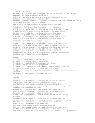 - eta fogo bonito!
no vazio de sua vida semi-selvagem, em que os incidentes são um jacu
abatido, uma paca fisgada n'água ou o
filho novimensal, a queimada é o grande espetáculo do ano,
supremo regalo dos olhos e dos ouvidos.
entrado setembro, começo das "águas", o caboclo planta na terra em cinzas
um bocado de milho, feijão e arroz;
mas o valor da sua produção é nenhum diante dos males
que para preparar uma quarta de chão ele semeou.
o caboclo é uma quantidade negativa. tala cinqüenta
alqueires de terra para extrair deles o com que passar fome
e frio durante o ano. calcula as sementeiras pelo máximo
da sua resistência às privações. nem mais, nem menos.
"dando para passar fome", sem virem a morrer disso, ele,
a mulher e o cachorro - está tudo muito bem; assim fez o
pai, o avô; assim fará a prole empanzinada que naquele
momento brinca nua no terreiro.
quando se exaure a terra, o agregado muda de sítio. no
lugar, ficam a tapera e o sapezeiro. um ano que passe e só
este atestará a sua estada ali; o mais se apaga como por
encanto. a terra reabsorve os frágeis materiais da choça e,
como nem sequer uma laranjeira ele plantou, nada mais
lembra a passagem por ali do manoel peroba, do chico
marimbondo, do jeca tatu ou outros sons ignaros, de dolorosa
memória para a natureza circunvizinha.

notas:
1. piúcas: tocos semicarbonizados.
2. assiste: reside; está estabelecido.
3. pica-pau: espingarda de carregar pela boca.
4. cabana: verso de ricardo gonçalves.
5. capetingas: capins de mato dentro, sempre ralos, magrelas.
6. grota noruega: grota fria onde não bate o sol.
7. litro: a terra se mede pela quantidade de milho que nela pode ser
plantada; daí,
um alqueire, uma quarta, um litro de terra.

urupês

esboroou-se o balsâmico indianismo de alencar ao advento
dos rondons que, ao invés de imaginarem índios
num gabinete, com reminiscências de chateaubriand na
cabeça e a iracema aberta sobre os joelhos, metem-se a palmilhar
sertões de winchester em punho.
morreu peri, incomparável idealização dum homem natural
como o sonhava rousseau, protótipo de tantas perfeições
humanas, que no romance, ombro a ombro com
altos tipos civilizados, a todos sobreleva em beleza d'alma
e corpo.
contrapôs-lhe a cruel etrologia dos sertanistas modernos
um selvagem real, feio e brutesco, anguloso e desinteressante,
tão incapaz. muscularmente, de arrancar uma palmeira,
como incapaz, moralmente, de amar ceci.
por felicidade nossa-e de d. antônio de mariz -
não os viu alencar; sonhou-os qual rousseau. do contrário,
lá teríamos o filho de araré a moquear a linda menina
num bom brasileiro de pau-brasil, em vez de acompanhá-la em adoração
 