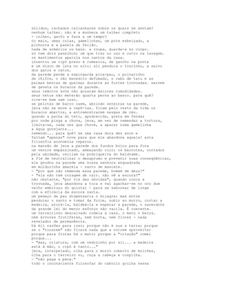 sólidos, rachados calcanhares sobre os quais se sentam?
nenhum talher. não é a munheca um talher completo
- colher, garfo e faca a um tempo?
no mais, umas cuias, gamelinhas, um pote esbeiçado, a
pichorra e a panela de feijão.
nada de armários ou baús. a roupa, guarda-a no corpo.
só tem dois panelhos; um que traz no uso e outro na lavagem.
os mantimentos apaiola nos cantos da casa.
inventou um cipó preso à cumeeira, de gancho na ponta
e um disco de lata no alto: ali pendura o toucinho, a salvo
dos gatos e ratos.
da parede pende a espingarda pica-pau, o polvarinho
de chifre, o são benedito defumado, o rabo de tatu e as
palmas bentas de queimar durante as fortes trovoadas. servem
de gaveta os buracos da parede.
seus remotos avós não gozaram maiores comodidades.
seus netos não meterão quarta perna ao banco. para quê?
vive-se bem sem isso.
se pelotas de barro caem, abrindo seteiras na parede,
jeca não se move a repô-las. ficam pelo resto da vida os
buracos abertos, a entremostrarem nesgas de céu.
quando a palha do teto, apodrecida, greta em fendas
por onde pinga a chuva, jeca, em vez de remendar a tortura,
limita-se, cada vez que chove, a aparar numa gamelinha
a água gotejante...
remendo... para quê? se uma casa dura dez anos e
faltam "apenas" nove para que ele abandone aquela? esta
filosofia economiza reparos.
na mansão de jeca a parede dos fundos bojou para fora
um ventre empanzinado, ameaçando ruir; os barrotes, cortados
pela umidade, oscilam na podriqueira do baldrame.
a fim de neutralizar o desaprumo e prevenir suas conseqüências,
ele gnudou na parede uma nossa senhora enquadrada
em moldurinha amarela - santo de mascate.
- "por que não remenda essa parede, homem de deus?"
- "ela não tem coragem de cair. não vê a escora?"
não obstante, "por via das dúvidas", quando ronca a
trovoada, jeca abandona a toca e vai agachar-se no oco dum
velho embiruçu do quintal - para se saborear de longe
com a eficácia da escora santa.
um pedaço de pau dispensaria o milagre; mas entre
pendurar o santo e tomar da foice, subir ao morro, cortar a
madeira, atorá-la, baldeá-la e especar a parede, o sacerdote
da grande lei do menor esforço não vacila. É coerente.
um terreirinho descalvado rodeia a casa. o mato o beira.
nem árvores frutíferas, nem horta, nem flores - nada
revelador de permanência.
há mil razões para isso; porque não é sua a terra; porque
se o "tocarem" não ficará nada que a outrem aproveite;
porque para frutas há o mato; porque a "criação" come;
porque...
- "mas, criatura, com um vedozinho por ali... a madeira
está à mão, o cipó é tanto..."
jeca, interpelado, olha para o morro coberto de moirões,
olha para o terreiro nu, coça a cabeça e cuspilha.
- "não paga a pena."
todo o inconsciente filosofar do caboclo grulha nessa
 