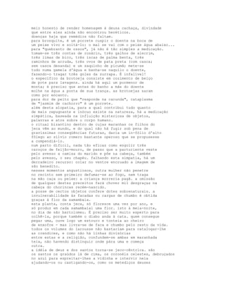 meio honesto de render homenagem à deusa cachaça, divindade
que entre eles ainda não encontrou heréticos.
doenças haja que remédios não faltam.
para bronquite, é um porrete cuspir o doente na boca de
um peixe vivo e soltá-lo: o mal se vai com o peixe água abaixo...
para "quebranto de ossos", já não é tão simples a medicação.
tomam-se três contas de rosário, três galhos de alecrim,
três limas de bico, três iscas de palma benta, três
raminhos de arruda, três ovos de pata preta (com casca;
sem casca desanda) e um saquinho de picumã; mete-se
tudo numa gamela d'água e banha-se naquilo o doente,
fazendo-o tragar três goles da zurrapa. É infalível!
o específico da brotoeja consiste em cozimento de beiço
de pote para lavagens. ainda há aqui um pormenor de
monta; é preciso que antes do banho a mãe do doente
molhe na água a ponta de sua trança. as brotoejas saram
como por encanto.
para dor de peito que "responde na cacunda", cataplasma
de "jasmim de cachorro" é um porrete.
além desta alopatia, para a qual contribui tudo quanto
de mais repugnante e inócuo existe na natureza, há a medicação
simpática, baseada na influição misteriosa de objetos,
palavras e atos sobre o corpo humano.
o ritual bizantino dentro de cujas maranhas os filhos do
jeca vêm ao mundo, e do qual não há fugir sob pena de
gravíssimas conseqüências futuras, daria um in-fólio d'alto
fôlego ao sílvio romero bastante operoso que se propusesse
a compendiá-lo.
num parto difícil, nada tão eficaz como engolir três
caroços de feijão-mouro, de passo que a parturiente veste
pelo avesso a camisa do marido e põe na cabeça, também
pelo avesso, o seu chapéu. falhando esta simpatia, há um
derradeiro recurso: colar no ventre encruado a imagem de
são benedito.
nesses momentos angustiosos, outra mulher não penetre
no recinto sem primeiro defumar-se ao fogo, nem traga
na mão caça ou peixe: a criança morreria pagã. a omissão
de qualquer destes preceitos fará chover mil desgraças na
cabeça do chorincas recém-nascido.
a posse de certos objetos confere dotes sobrenaturais. a
invulnerabilidade às facadas ou cargas de chumbo é obtida
graças à flor da samambaia.
esta planta, conta jeca, só floresce uma vez por ano, e
só produz em cada samambaial uma flor. isto à meia-noite,
no dia de são bartolomeu. É preciso ser muito esperto para
colhê-la, porque também o diabo anda à cata. quem consegue
pegar uma, ouve logo um estouro e tonteia ao cheiro
de enxofre - mas livra-se de faca e chumbo pelo resto da vida.
todos os volumes do larousse não bastariam para catalogar-lhe
as crendices, e como não há linhas divisórias
entre estas e a religião, confundem-se ambas em maranhada
teia, não havendo distinguir onde pára uma e começa
outra.
a idéia de deus e dos santos torna-se jeco-cêntrica. são
os santos os graúdos lá de cima, os coronéis celestes, debruçados
no azul para espreitar-lhes a vidinha e intervir nela
ajudando-os ou castigando-os, como os metediços deuses
 