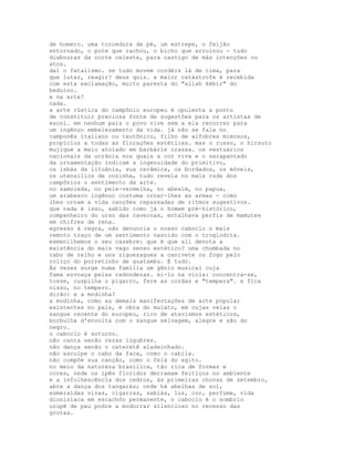 de homero. uma torcedura de pé, um estrepe, o feijão
entornado, o pote que rachou, o bicho que arruinou - tudo
diabnuras da corte celeste, para castigo de más intenções ou
atos.
daí o fatalismo. se tudo movem cordéis lá de cima, para
que lutar, reagir? deus quis. a maior catástrofe é recebida
com esta exclamação, muito parenta do "allah kébir" do
beduíno.
e na arte?
nada.
a arte rústica do campônio europeu é opulenta a ponto
de constituir preciosa fonte de sugestões para os artistas de
escol. em nenhum país o povo vive sem a ela recorrer para
um ingênuo embelezamento da vida. já não se fala no
camponês italiano ou teutônico, filho de alfobres mimosos,
propícios a todas as florações estéticas. mas o russo, o hirsuto
mujique a meio atolado em barbárie crassa. os vestuários
nacionais da ucrânia nos quais a cor viva e o sarapantado
da ornamentação indicam a ingenuidade do primitivo,
os isbás da lituânia, sua cerâmica, os bordados, os móveis,
os utensílios de cozinha, tudo revela no mais rude dos
campônios o sentimento da arte.
no samoieda, no pele-vermelha, no abexim, no papua,
um arabesco ingênuo costuma ornar-lhes as armas - como
lhes ornam a vida canções repassadas de ritmos sugestivos.
que nada é isso, sabido como já o homem pré-histórico,
companheiro do urso das cavernas, entalhava perfis de mamutes
em chifres de rena.
egresso à regra, não denuncia o nosso caboclo o mais
remoto traço de um sentimento nascido com o troglodita.
esmenilhemos o seu casebre: que é que ali denota a
existência do mais vago senso estético? uma chumbada no
cabo de relho e uns ziguezagues a canivete ou fogo pelo
roliço do porretinho de guatambu. É tudo.
Às vezes surge numa família um gênio musical cuja
fama esvoaça pelas redondezas. ei-lo na viola: concentra-se,
tosse, cuspilha o pigarro, fere as cordas e "tempera". e fica
nisso, no tempero.
dirão: e a modinha?
a modinha, como as demais manifestações de arte popular
existentes no país, é obra do mulato, em cujas veias o
sangue recente do europeu, rico de atavismos estéticos,
borbulha d'envolta com o sangue selvagem, alegre e são do
negro.
o caboclo é soturno.
não canta senão rezas lúgubres.
não dança senão o cateretê aladainhado.
não esculpe o cabo da faca, como o cabila.
não compõe sua canção, como o felá do egito.
no meio da natureza brasílica, tão rica de formas e
cores, onde os ipês floridos derramam feitiços no ambiente
e a infolhescência dos cedros, às primeiras chuvas de setembro,
abre a dança dos tangarás; onde há abelhas de sol,
esmeraldas vivas, cigarras, sabiás, luz, cor, perfume, vida
dionisíaca em escachôo permanente, o caboclo é o sombrio
urupê de pau podre a modorrar silencioso no recesso das
grotas.
 