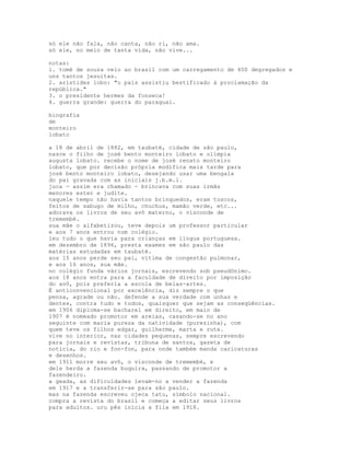 só ele não fala, não canta, não ri, não ama.
só ele, no meio de tanta vida, não vive...

notas:
1. tomé de souza veio ao brasil com um carregamento de 400 degregados e
uns tantos jesuítas.
2. aristides lobo: "o país assistiu bestificado à proclamação da
república."
3. o presidente hermes da fonseca!
4. guerra grande: guerra do paraguai.

biografia
de
monteiro
lobato

a 18 de abril de 1882, em taubaté, cidade de são paulo,
nasce o filho de josé bento monteiro lobato e olímpia
augusta lobato. recebe o nome de josé renato monteiro
lobato, que por decisão própria modifica mais tarde para
josé bento monteiro lobato, desejando usar uma bengala
do pai gravada com as iniciais j.b.m.l.
juca - assim era chamado - brincava com suas irmãs
menores ester e judite.
naquele tempo não havia tantos brinquedos, eram toscos,
feitos de sabugo de milho, chuchus, mamão verde, etc...
adorava os livros de seu avô materno, o visconde de
tremembé.
sua mãe o alfabetizou, teve depois um professor particular
e aos 7 anos entrou num colégio.
leu tudo o que havia para crianças em língua portuguesa.
em dezembro de 1896, presta exames em são paulo das
matérias estudadas em taubaté.
aos 15 anos perde seu pai, vítima de congestão pulmonar,
e aos 16 anos, sua mãe.
no colégio funda vários jornais, escrevendo sob pseudônimo.
aos 18 anos entra para a faculdade de direito por imposição
do avô, pois preferia a escola de belas-artes.
É anticonvencional por excelência, diz sempre o que
pensa, agrade ou não. defende a sua verdade com unhas e
dentes, contra tudo e todos, quaisquer que sejam as conseqüências.
em 1906 diploma-se bacharel em direito, em maio de
1907 é nomeado promotor em areias, casando-se no ano
seguinte com maria pureza da natividade (purezinha), com
quem teve os filhos edgar, guilherme, marta e rute.
vive no interior, nas cidades pequenas, sempre escrevendo
para jornais e revistas, tribuna de santos, gazeta de
notícia, do rio e fon-fon, para onde também manda caricaturas
e desenhos.
em 1911 morre seu avô, o visconde de tremembé, e
dele herda a fazenda buquira, passando de promotor a
fazendeiro.
a geada, as dificuldades levam-no a vender a fazenda
em 1917 e a transferir-se para são paulo.
mas na fazenda escreveu ojeca tatu, símbolo nacional.
compra a revista do brasil e começa a editar seus livros
para adultos. uru pês inicia a fila em 1918.
 