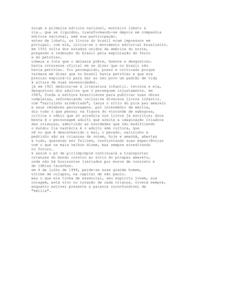 surge a primeira editora nacional, monteiro lobato &
cia., que se liquidou, transformando-se depois em companhia
editora nacional, sem sua participação.
antes de lobato, os livros do brasil eram impressos em
portugal. com ele, inicia-se o movimento editorial brasileiro.
em 1931 volta dos estados unidos da américa do norte,
pregando a redenção do brasil pela exploração do ferro
e do petróleo.
começa a luta que o deixará pobre, doente e desgostoso.
havia interesse oficial em se dizer que no brasil não
havia petróleo. foi perseguido, preso e criticado porque
teimava em dizer que no brasil havia petróleo e que era
preciso explorá-lo para dar ao seu povo um padrão de vida
à altura de suas necessidades.
já em 1921 dedicou-se à literatura infantil. retorna a ela,
desgostoso dos adultos que o perseguem injustamente. em
1943, funda a editora brasiliense para publicar suas obras
completas, reformulando inclusive diversos livros infantis.
com "narizinho arrebitado", lança o sítio do pica pau amarelo
e seus célebres personagens. por intermédio de emília,
diz tudo o que pensa; na figura do visconde de sabugosa,
critica o sábio que só acredita nos livros já escritos; dona
benta é o personagem adulto que aceita a imaginação criadora
das crianças, admitindo as novidades que vão modificando
o mundo; tia nastácia é o adulto sem cultura, que
vê no que é desconhecido o mal, o pecado. narizinho e
pedrinho são as crianças de ontem, hoje e amanhã, abertas
a tudo, querendo ser felizes, confrontando suas experiências
com o que os mais velhos dizem, mas sempre acreditando
no futuro.
e assim o pó de pirlimpimpim continuará a transportar
crianças do mundo inteiro ao sítio do picapau amarelo,
onde não há horizontes limitados por muros de concreto e
de idéias tacanhas.
em 4 de julho de 1948, perde-se esse grande homem,
vítima de colapso, na capital de são paulo.
mas o que ele tinha de essencial, seu espírito jovem, sua
coragem, está vivo no coração de cada criança. viverá sempre,
enquanto estiver presente a palavra inconfundível de
"emília".
 