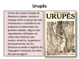 Urupês
O livro de contos Urupês de
Monteiro Lobato mostra o
choque entre o atraso da vida
interiorana e a tendência ao
progresso evidenciada nas
grandes cidades. Alguns dos
ingredientes utilizados no
relato das histórias são:
humor, mistério, suspense e,
eventualmente, terror.
Destaca-se ainda o registro da
linguagem coloquial nas falas
dos personagens.
 