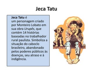 Jeca Tatu
Jeca Tatu é
um personagem criado
por Monteiro Lobato em
sua obra Urupês, que
contém 14 histórias
baseadas no trabalhador
rural paulista. Simboliza a
situação do caboclo
brasileiro, abandonado
pelos poderes públicos às
doenças, seu atraso e à
indigência.
 