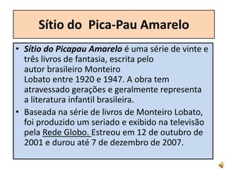 Sítio do Pica-Pau Amarelo
• Sítio do Picapau Amarelo é uma série de vinte e
três livros de fantasia, escrita pelo
autor brasileiro Monteiro
Lobato entre 1920 e 1947. A obra tem
atravessado gerações e geralmente representa
a literatura infantil brasileira.
• Baseada na série de livros de Monteiro Lobato,
foi produzido um seriado e exibido na televisão
pela Rede Globo. Estreou em 12 de outubro de
2001 e durou até 7 de dezembro de 2007.
 