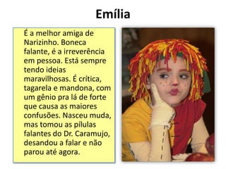 Emília
É a melhor amiga de
Narizinho. Boneca
falante, é a irreverência
em pessoa. Está sempre
tendo ideias
maravilhosas. É crítica,
tagarela e mandona, com
um gênio pra lá de forte
que causa as maiores
confusões. Nasceu muda,
mas tomou as pílulas
falantes do Dr. Caramujo,
desandou a falar e não
parou até agora.
 
