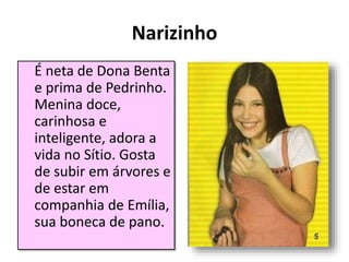 Narizinho
É neta de Dona Benta
e prima de Pedrinho.
Menina doce,
carinhosa e
inteligente, adora a
vida no Sítio. Gosta
de subir em árvores e
de estar em
companhia de Emília,
sua boneca de pano.
 