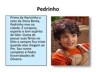Pedrinho
Primo de Narizinho e
neto de Dona Benta,
Pedrinho vive na
cidade. É corajoso,
esperto e tem espírito
de líder. Gosta de
passar suas férias no
Sítio e sempre fica triste
quando elas chegam ao
fim. Seu nome
completo é Pedro
Encerrabodes de
Oliveira.
 