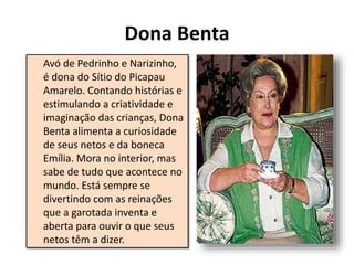 Dona Benta
Avó de Pedrinho e Narizinho,
é dona do Sítio do Picapau
Amarelo. Contando histórias e
estimulando a criatividade e
imaginação das crianças, Dona
Benta alimenta a curiosidade
de seus netos e da boneca
Emília. Mora no interior, mas
sabe de tudo que acontece no
mundo. Está sempre se
divertindo com as reinações
que a garotada inventa e
aberta para ouvir o que seus
netos têm a dizer.
 
