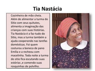 Tia Nastácia
Cozinheira de mão cheia.
Além de alimentar a turma do
Sítio com seus quitutes,
alimenta a imaginação das
crianças com suas histórias.
Tia Nastácia é a faz-tudo do
Sítio, mas a turma também a
ajuda cooperando nas tarefas
domésticas. Foi quem
costurou a boneca de pano
Emília e a recheou com
macelinha. Toda noite a turma
do sitio fica escutando suas
estórias ,e comendo suas
rosquinhas de polvilho.
 