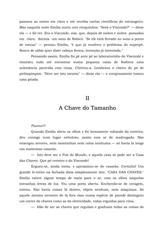 passava as noites em claro e até recebia cartas científicas do estrangeiro.
Mas naquela noite Emília ouviu uns ronquinhos. "Será o Visconde?" — disse
ela — e foi ver. Era o Visconde, sim, que, depois de noites e noites passadas
em claro, dormia um sono de Rabicó. "Se ele está ferrado no sono a ponto
de roncar" — pensou Emília, "é que já resolveu o problema do superpó.
Ronco de sábio quer dizer cabeça fresca, invenção já inventada."
       Pensando assim, Emília foi pé ante pé ao laboratorinho do Visconde e
remexeu tudo até encontrar numa pequena caixa de fósforos uma
substância parecida com cinza. Cheirou-a. Lembrava o cheiro do pó de
pirlimpimpim. "Deve ser isto mesmo" — disse ela — e corajosamente tomou
uma pitada.




                                        II
                         A Chave do Tamanho


       Fiunnn!!!
       Quando Emília abriu os olhos e foi lentamente voltando da tonteira,
deu consigo num lugar nebuloso, assim com ar de madrugada. Não
enxergou árvores, nem montanhas nem coisa nenhuma — só havia lá longe
um misterioso casarão.
       — Isto deve ser o Fim do Mundo, e aquela casa só pode ser a Casa
das Chaves. Que pó certeiro o do Visconde!
       Ergueu-se, ainda tonta, e aproximou-se do casarão. Certinho! Um
grande le-treiro na fachada dizia simplesmente isto: "CASA DAS CHAVES."
Emília esteve algum tempo de nariz para o ar, com os olhos naquelas
estranhas letras de luz. Viu uma porta aberta. Enchendo-se de coragem,
entrou. Não havia coisas lã dentro, objeto nenhum, nem máquinas. Só
aquele mesmo nevoeiro de lá fora mas numa espécie de parede distinguiu
um correr de chaves como as da eletricidade, todas erguidas para cima.
       — Hão de ser as chaves que regulam e graduam todas as coisas do
 
