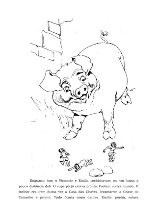 Enquanto isso o Visconde e Emília cochichavam em voz baixa a
pouca distância dali. O superpó já estava pronto. Podiam correr mundo. O
melhor era irem duma vez à Casa das Chaves, levantarem a Chave do
Tamanho e pronto. Tudo ficaria como dantes. Emília, porém, estava
 