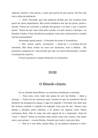 indecisa. Queria e não queria, e mais não queria do que queria. Por fim veio
com a idéia do plebiscito.
       — Acho, Visconde, que não podemos decidir por nós mesmos num
ponto de tanta importância. Não somos ditadores dos tais do quero, posso e
mando. Temos de consultar a opinião das gentes e só fazer o que a maioria
quiser. Temos de dar uma volta pelo mundo, ver pelo menos a Europa e os
Estados Unidos. Como decidirmos qualquer coisa sem conhecermos o estado
real da humanidade?
       Assentado aquele ponto, o Visconde foi avisar o Conselheiro.
       — Nós vamos partir novamente — disse ele — e o senhor fica de
sentinela. Não deixe entrar na casa ave nenhuma, nem o Rabicó.          Ele
prometeu comportar-se, mas duvido que veja um inseto descascado e resista
à tentação de comê-lo.
       O burro prometeu cumprir fielmente as instruções.




                                     XVIII


                             O filósofo chinês

       Lá na cômoda Dona Benta e os meninos estudavam a situação.
       —   Para mim, vovó, tudo não passa de arte da Emília — dizia a
menina. — Cada vez me convenço mais. Lembre-se que na manhã do dia do
desastre ela desapareceu daqui, e logo em seguida o Visconde veio dizer que
lhe haviam roubado a caixinha de superpó. Juro que foi ela! Tomou uma
pitada e afundou pelos infinitos, e lá mexeu em alguma coisa. Estou
certíssima disso. Não vê como ela está segura de si e emproada, cheia de
"vous" e "faços?" Todos no mundo estão assim como nós, tontos, sem saber
nem o que pensar — menos Emília. Garanto que tudo é uma arte dela.
       — Pois se é arte dela, minha filha, só ela poderá consertar o torto.
 