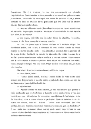 Esperemos. Não é a primeira vez que nos encontramos em situação
esquisitíssima. Quanta coisa se tem passado nesta casa! Até pelo céu vocês
já andaram, brincando de escorregar nos anéis de Saturno. E eu já estive
sentada no dedo do Pássaro Roca, pensando que era uma raiz de árvore.
Mas no fim tudo acabou bem.
       — Agora é diferente, vovó. Naquelas aventuras as coisas aconteciam
só para nós; o que agora aconteceu alcançou a humanidade inteira. Qual é
sua idéia, tia Nastácia?
       A boa negra, entretida em emendar fibras de algodão, respondeu
como se já não fosse uma criatura desse mundo.
       —    Ah, eu penso que o mundo acabou — o mundo antigo. Nós
morremos todos, sem saber, e estamos no céu. Somos almas do outro
mundo e o outro mundo é este — esta cômoda, o Coronel, tão pequenino, ali
de tanga de flor, Emília lá na cartola do Visconde. Ou então é sonho. Se é
sonho, quando acordarmos tudo se acaba e a vida de dantes começa outra
vez. E se é morte, é morte e pronto. Pois então vou acreditar que estou
virada em içá de tanga? Não sou boba. Ou já morri e estou num céu, ou tudo
isto é sonho.
       Narizinho ficou impressionada com a idéia da negra.
       — Será assim, vovó?
       —    Como posso saber, menina? Nosso modo de vida nesta casa
sempre me deixou tonta e incerta sobre a realidade das coisas. Até me faz
lembrar aquele caso do filósofo chinês.
       — Qual deles?
       — Aquele filósofo ou poeta chinês, já não me lembro, que passou a
noite sonhando que era borboleta, e durante todo o sonho viveu a vida das
borboletas, com ideiazinhas de borboleta, comidinhas de borboleta, tudo
de borboleta, com a maior clareza e perfeição. Quando acordou e se viu
outra vez homem, caiu na       dúvida.    "Serei   uma borboleta   que está
sonhando que é homem ou sou um homem que sonhou que era borboleta?"
E por mais que pensasse nisso, nunca pôde saber com certeza se era
realmente uma borboleta que sonhava ser homem ou um homem que havia
sonhado ser borboleta.
 