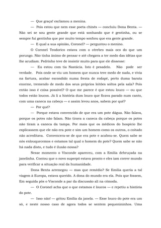 — Que graça! exclamou a menina.
       — Pois estou que nem esse poeta chinês — concluiu Dona Benta. —
Não sei se sou gente grande que está sonhando que é gentinha, ou se
sempre fui gentinha que por muito tempo sonhou que era gente grande.
       — E qual a sua opinião, Coronel? — perguntou o menino.
       O Coronel Teodorico estava com o cérebro mais oco do que um
porungo. Não tinha ânimo de pensar e até chegava a ter medo das idéias que
lhe acudiam. Pedrinho teve de insistir muito para que ele dissesse:
       —   Eu estou com tia Nastácia. Isto é pesadelo.       Não      pode   ser
verdade.   Pois onde se viu um homem que nunca teve medo de nada, e vivia
na fartura, acabar escondido numa fresta de rodapé, perto duma barata
enorme, tremendo de medo dos seus próprios leitões soltos pela sala? Pois
então isso é coisa possível? O que me parece é que estou louco — ou que
todos estão loucos. Já li a história dum louco que ficava parado num canto,
com uma caneca na cabeça — e assim levou anos, sabem por quê?
       — Por quê?
       — Porque estava convencido de que era um pote dágua. Não falava,
porque os potes não falam. Não tirava a caneca da cabeça porque os potes
não tiram a caneca da tampa. Por mais que os médicos do hospício lhe
explicassem que ele não era pote e sim um homem como os outros, o coitado
não acreditava. Convencera-se de que era pote e acabou-se. Quem sabe se
nós enlouquecemos e estamos tal qual o homem do pote? Quem sabe se não
há nada disto, e tudo é ilusão nossa?
       Nesse momento o Visconde apareceu, com a Emília debruçada na
janelinha. Contou que o novo superpó estava pronto e eles iam correr mundo
para verificar a situação real da humanidade.
       Dona Benta arrenegou — mas que remédio? Se Emília queria a tal
viagem à Europa, estava querido. A dona do mundo era ela. Pois que fossem,
Em seguida pôs o Visconde a par da discussão ali na cômoda.
       — O Coronel acha que o que estamos é loucos — e repetiu a história
do pote.
       — Isso não! — gritou Emília da janela. — Esse louco do pote era um
só, e neste nosso caso de agora todos se sentem pequenininhos. Uma
 