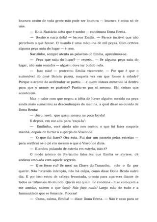 loucura assim de toda gente não pode ser loucura — loucura é coisa só de
uns.
       — E tia Nastácia acha que é sonho — continuou Dona Benta.
       — Sonho o nariz dela! — berrou Emília. — Parece incrível que não
percebam o que houve. O mundo é uma máquina de mil peças. Com certeza
alguma peça saiu do lugar — é isso.
       Narizinho, sempre atenta às palavras de Emília, aproximou-se.
       — Peça que saiu do lugar? — repetiu. — Se alguma peça saiu do
lugar, não saiu sozinha — alguém deve ter bulido nela.
       —     Isso não! — protestou Emília vivamente. — Por que é que o
automóvel do José Batata parou, naquela vez em que fomos à cidade?
Porque o arame do acelerador se partiu — e quem estava mexendo lá dentro
para que o arame se partisse? Partiu-se por si mesmo. São coisas que
acontecem.
       Mas o calor com que negou a idéia de haver alguém mexido na peça
ainda mais aumentou as desconfianças da menina, a qual disse ao ouvido de
Dona Benta:
       — Juro, vovó, que quem mexeu na peça foi ela!
       E depois, em voz alta para "caçá-la":
       —     Emilinha, você ainda não nos contou o que foi fazer naquela
manhã, depois de furtar o superpó do Visconde.
       — O que fui fazer? Ora esta. Fui dar um passeio pelas estrelas —
para verificar se o pó era mesmo o que o Visconde dizia.
       — E andou pulando de estrela em estrela, não é?
       O modo irônico de Narizinho falar fez que Emília se abrisse. Já
andava amolada com aquele segredo.
       — E se fosse eu? Se mexi na Chave do Tamanho,       não o fiz por
querer. Não havendo intenção, não há culpa, como disse Dona Benta outro
dia. E por isso estou de cabeça levantada, pronta para aparecer diante de
todos os tribunais do mundo. Quero vez quem me condena.- E se começam a
me amolar, sabem o que faço? Não faço nada! Largo mão de tudo e a
humanidade que se fomente. Pipocas!
       — Cama, calma, Emília! — disse Dona Benta. — Não é caso para se
 