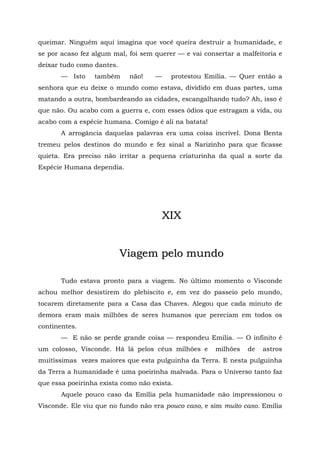 queimar. Ninguém aqui imagina que você queira destruir a humanidade, e
se por acaso fez algum mal, foi sem querer — e vai consertar a malfeitoria e
deixar tudo como dantes.
       — Isto    também     não!    —    protestou Emília. — Quer então a
senhora que eu deixe o mundo como estava, dividido em duas partes, uma
matando a outra, bombardeando as cidades, escangalhando tudo? Ah, isso é
que não. Ou acabo com a guerra e, com esses ódios que estragam a vida, ou
acabo com a espécie humana. Comigo é ali na batata!
       A arrogância daquelas palavras era uma coisa incrível. Dona Benta
tremeu pelos destinos do mundo e fez sinal a Narizinho para que ficasse
quieta. Era preciso não irritar a pequena criaturinha da qual a sorte da
Espécie Humana dependia.




                                        XIX


                           Viagem pelo mundo

       Tudo estava pronto para a viagem. No último momento o Visconde
achou melhor desistirem do plebiscito e, em vez do passeio pelo mundo,
tocarem diretamente para a Casa das Chaves. Alegou que cada minuto de
demora eram mais milhões de seres humanos que pereciam em todos os
continentes.
       — E não se perde grande coisa — respondeu Emília. — O infinito é
um colosso, Visconde. Há lá pelos céus milhões e       milhões   de   astros
muitíssimas vezes maiores que esta pulguinha da Terra. E nesta pulguinha
da Terra a humanidade é uma poeirinha malvada. Para o Universo tanto faz
que essa poeirinha exista como não exista.
       Aquele pouco caso da Emília pela humanidade não impressionou o
Visconde. Ele viu que no fundo não era pouco caso, e sim muito caso. Emília
 