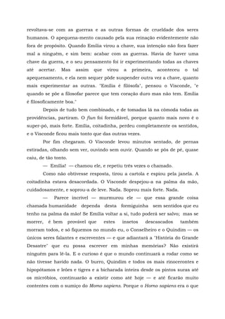 revoltava-se com as guerras e as outras formas de crueldade dos seres
humanos. O apequena-mento causado pela sua reinação evidentemente não
fora de propósito. Quando Emília virou a chave, sua intenção não fora fazer
mal a ninguém, e sim bem: acabar com as guerras. Havia de haver uma
chave da guerra, e o seu pensamento foi ir experimentando todas as chaves
até   acertar.   Mas     assim   que    virou    a   primeira,    aconteceu    o   tal
apequenamento, e ela nem sequer pôde suspender outra vez a chave, quanto
mais experimentar as outras. "Emília é filósofa", pensou o Visconde, "e
quando se põe a filosofar parece que tem coração duro mas não tem. Emília
é filosoficamente boa."
       Depois de tudo bem combinado, e de tomadas lá na cômoda todas as
providências, partiram. O fiun foi formidável, porque quanto mais novo é o
super-pó, mais forte. Emília, coitadinha, perdeu completamente os sentidos,
e o Visconde ficou mais tonto que das outras vezes.
       Por fim chegaram. O Visconde levou minutos sentado, de pernas
estiradas, olhando sem ver, ouvindo sem ouvir. Quando se pôs de pé, quase
caiu, de tão tonto.
       — Emília! — chamou ele, e repetiu três vezes o chamado.
       Como não obtivesse resposta, tirou a cartola e espiou pela janela. A
coitadinha estava desacordada. O Visconde despejou-a na palma da mão,
cuidadosamente, e soprou-a de leve. Nada. Soprou mais forte. Nada.
       —     Parece incrível — murmurou ele — que essa grande coisa
chamada humanidade         dependa     desta    formiguinha      sem sentidos que eu
tenho na palma da mão! Se Emília voltar a si, tudo poderá ser salvo; mas se
morrer,    é bem      provável que     estes    insetos    descascados        também
morram todos, e só fiquemos no mundo eu, o Conselheiro e o Quindim — os
únicos seres falantes e escreventes — e que adiantará a "História do Grande
Desastre" que eu possa escrever em minhas memórias? Não existirá
ninguém para lê-la. E o curioso é que o mundo continuará a rodar como se
não tivesse havido nada. O burro, Quindim e todos os mais rinocerontes e
hipopótamos e leões e tigres e a bicharada inteira desde os pintos suras até
os micróbios, continuarão a existir como até hoje — e até ficarão muito
contentes com o sumiço do Momo sapiens. Porque o Horno sapiens era o que
 