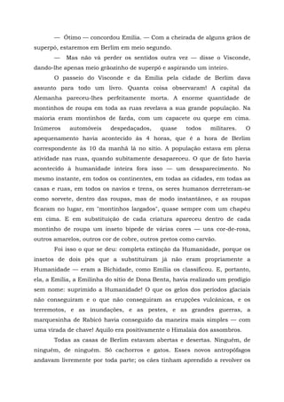 — Ótimo — concordou Emília. — Com a cheirada de alguns grãos de
superpó, estaremos em Berlim em meio segundo.
       —   Mas não vá perder os sentidos outra vez — disse o Visconde,
dando-lhe apenas meio grãozinho de superpó e aspirando um inteiro.
       O passeio do Visconde e da Emília pela cidade de Berlim dava
assunto para todo um livro. Quanta coisa observaram! A capital da
Alemanha pareceu-lhes perfeitamente morta. A enorme quantidade de
montinhos de roupa em toda as ruas revelava a sua grande população. Na
maioria eram montinhos de farda, com um capacete ou quepe em cima.
Inúmeros    automóveis     despedaçados,     quase    todos   militares.   O
apequenamento havia acontecido às 4 horas, que é a hora de Berlim
correspondente às 10 da manhã lá no sítio. A população estava em plena
atividade nas ruas, quando subitamente desapareceu. O que de fato havia
acontecido à humanidade inteira fora isso — um desaparecimento. No
mesmo instante, em todos os continentes, em todas as cidades, em todas as
casas e ruas, em todos os navios e trens, os seres humanos derreteram-se
como sorvete, dentro das roupas, mas de modo instantâneo, e as roupas
ficaram no lugar, em "montinhos largados", quase sempre com um chapéu
em cima. E em substituição de cada criatura apareceu dentro de cada
montinho de roupa um inseto bípede de várias cores — uns cor-de-rosa,
outros amarelos, outros cor de cobre, outros pretos como carvão.
       Foi isso o que se deu: completa extinção da Humanidade, porque os
insetos de dois pés que a substituíram já não eram propriamente a
Humanidade — eram a Bichidade, como Emília os classificou. E, portanto,
ela, a Emília, a Emilinha do sítio de Dona Benta, havia realizado um prodígio
sem nome: suprimido a Humanidade! O que os gelos dos períodos glaciais
não conseguiram e o que não conseguiram as erupções vulcânicas, e os
terremotos, e as inundações, e as pestes, e as grandes guerras, a
marquesinha de Rabicó havia conseguido da maneira mais simples — com
uma virada de chave! Aquilo era positivamente o Himalaia dos assombros.
       Todas as casas de Berlim estavam abertas e desertas. Ninguém, de
ninguém, de ninguém. Só cachorros e gatos. Esses novos antropófagos
andavam livremente por toda parte; os cães tinham aprendido a revolver os
 