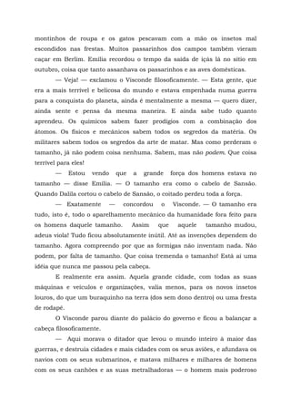 montinhos de roupa e os gatos pescavam com a mão os insetos mal
escondidos nas frestas. Muitos passarinhos dos campos também vieram
caçar em Berlim. Emília recordou o tempo da saída de içás lá no sítio em
outubro, coisa que tanto assanhava os passarinhos e as aves domésticas.
       — Veja! — exclamou o Visconde filosoficamente. — Esta gente, que
era a mais terrível e belicosa do mundo e estava empenhada numa guerra
para a conquista do planeta, ainda é mentalmente a mesma — quero dizer,
ainda sente e pensa da mesma maneira. E ainda sabe tudo quanto
aprendeu. Os químicos sabem fazer prodígios com a combinação dos
átomos. Os físicos e mecânicos sabem todos os segredos da matéria. Os
militares sabem todos os segredos da arte de matar. Mas como perderam o
tamanho, já não podem coisa nenhuma. Sabem, mas não podem. Que coisa
terrível para eles!
       —     Estou    vendo       que   a   grande    força dos homens estava no
tamanho — disse Emília. — O tamanho era como o cabelo de Sansão.
Quando Dalila cortou o cabelo de Sansão, o coitado perdeu toda a força.
       — Exatamente           —     concordou    o    Visconde. — O tamanho era
tudo, isto é, todo o aparelhamento mecânico da humanidade fora feito para
os homens daquele tamanho.              Assim   que     aquele   tamanho mudou,
adeus viola! Tudo ficou absolutamente inútil. Até as invenções dependem do
tamanho. Agora compreendo por que as formigas não inventam nada. Não
podem, por falta de tamanho. Que coisa tremenda o tamanho! Está aí uma
idéia que nunca me passou pela cabeça.
       E realmente era assim. Aquela grande cidade, com todas as suas
máquinas e veículos e organizações, valia menos, para os novos insetos
louros, do que um buraquinho na terra (dos sem dono dentro) ou uma fresta
de rodapé.
       O Visconde parou diante do palácio do governo e ficou a balançar a
cabeça filosoficamente.
       —     Aqui morava o ditador que levou o mundo inteiro à maior das
guerras, e destruía cidades e mais cidades com os seus aviões, e afundava os
navios com os seus submarinos, e matava milhares e milhares de homens
com os seus canhões e as suas metralhadoras — o homem mais poderoso
 