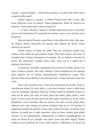 mundo — pensou Emília. — Uma delas, portanto, é a chave que abre e fecha
as guerras Mas qual?
         Emília segurou o queixo,   a refletir Pensou com toda a força. Não
havia diferença entre as chaves. Todas iguaizinhas. Nada de letreiros ou
números. Como saber qual a chave da guerra?
         — A única solução é aplicar o método experimental que o Visconde
usa em seu laboratório. É ir mexendo nas chaves, uma a uma, até dar com a
da guerra.
         Mas as chaves ficavam numa fileira a oito palmos do chão, fora, pois,
do alcance duma criaturinha de apenas dois palmos de altura. Como
alcançar as chaves?
         Emília correu os olhos em redor. Não viu nenhuma escada nem
cadeira, nem caixão em que pudesse trepar. Não havia sequer uma vara. O
remédio seria recorrer novamente ao superpó. "Se eu cheirar a metade do
menor dos grãozinhos trazidos nesta caixa, subo até lá e agarro-me a
qualquer das chaves."
         E assim fez. Escolheu o grãozinho de pó menor de todos, partiu-o ao
meio e aspirou metade. Deu certo. Bastou o cheiro daquela isca de superpó
para erguê-la até às chaves, permitindo-lhe pendurar-se numa. Nem
precisou fazer força. Bastou o seu peso para que a chave descesse quase até
o fim.
         Mas o que aconteceu foi a coisa mais imprevista do mundo. Tudo se
transformou diante de seus olhos, e um pano enorme, como o toldo dum
circo de cavalinhos, desabou sobre ela. Emília sentiu-se rodeada de pano; o
chão era de pano; por cima só havia pano; dos lados, pano, pano e mais
pano. E com o peso de tanto pano ela nem podia conservar-se de pé. Ficou
deitadinha, como achatada. Mas era preciso sair dali ou pelo menos fazer
esforços para sair, porque já estava sentindo falta de ar. E começou a
engatinhar debaixo da panaria, numa cega tentativa de fuga. As dobras eram
muitas, de modo que a cada momento, tinha de fazer rodeios para poder
avançar. E foi engatinhando, flanqueando as dobras atrapalhadoras; às
vezes até ficava de pé, quando uma dobra maior lhe dava espaço. Emília
lembrou-se do Labirinto de Creta, onde morava o Minotauro. É escuro ali
 
