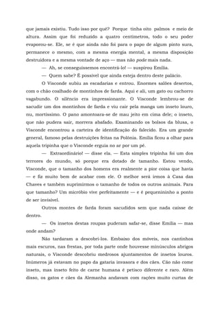 que jamais existiu. Tudo isso por quê? Porque tinha oito palmos e meio de
altura. Assim que foi reduzido a quatro centímetros, todo o seu poder
evaporou-se. Ele, se é que ainda não foi para o papo de algum pinto sura,
permanece o mesmo, com a mesma energia mental, a mesma disposição
destruidora e a mesma vontade de aço — mas não pode mais nada.
          — Ah, se conseguíssemos encontrá-lo! — suspirou Emília.
          — Quem sabe? É possível que ainda esteja dentro deste palácio.
          O Visconde subiu as escadarias e entrou. Enormes salões desertos,
com o chão coalhado de montinhos de farda. Aqui e ali, um gato ou cachorro
vagabundo. O silêncio era impressionante. O Visconde lembrou-se de
sacudir um dos montinhos de farda e viu cair pela manga um inseto louro,
nu, mortíssimo. O pano amontoara-se de mau jeito em cima dele; o inseto,
que não pudera sair, morrera abafado. Examinando os bolsos da blusa, o
Visconde encontrou a carteira de identificação do falecido. Era um grande
general, famoso pelas destruições feitas na Polônia. Emília ficou a olhar para
aquela tripinha que o Visconde erguia no ar por um pé.
          — Extraordinário! — disse ela. — Esta simples tripinha foi um dos
terrores do mundo, só porque era dotado de tamanho. Estou vendo,
Visconde, que o tamanho dos homens era realmente a pior coisa que havia
— e fiz muito bem de acabar com ele. O melhor será irmos à Casa das
Chaves e também suprimirmos o tamanho de todos os outros animais. Para
que tamanho? Um micróbio vive perfeitamente — e é pequenininho a ponto
de ser invisível.
          Outros montes de farda foram sacudidos sem que nada caísse de
dentro.
          — Os insetos destas roupas puderam safar-se, disse Emília — mas
onde andam?
          Não tardaram a descobri-los. Embaixo dos móveis, nos cantinhos
mais escuros, nas frestas, por toda parte onde houvesse minúsculos abrigos
naturais, o Visconde descobriu medrosos ajuntamentos de insetos louros.
Inúmeros já estavam no papo da gataria invasora e dos cães. Cão não come
inseto, mas inseto feito de carne humana é petisco diferente e raro. Além
disso, os gatos e cães da Alemanha andavam com rações muito curtas de
 