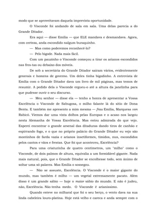 modo que se aproveitavam daquela imprevista oportunidade.
       O Visconde foi andando de sala em sala. Uma delas parecia a do
Grande Ditador.
       Era aqui — disse Emília — que ELE mandava e desmandava. Agora,
com certeza, anda escondido nalgum buraquinho.
       — Mas como poderemos reconhecê-lo?
       — Pelo bigode. Nada mais fácil.
       Com um pauzinho o Visconde começou a tirar os arianos escondidos
nas fres-tas ou debaixo dos móveis.
       De sob a secretária do Grande Ditador saíram vários, evidentemente
generais e homens de governo. Um deles tinha bigodinho. A entrevista de
Emília com o Grande Ditador dava um livro de mil páginas, mas temos de
resumir. A pedido dela o Visconde ergueu-o até a altura da janelinha para
que pudesse ouvir o seu discurso.
       — Meu senhor — disse ela — tenho a honra de apresentar a Vossa
Excelência o Visconde de Sabugosa, o milho falante lá do sítio de Dona
Benta. E também me apresento a mim mesma — frau Emília, Marquesa von
Rabicó. Viemos dar uma vista dolhos pelas Europas e o acaso nos largou
nesta Alemanha de Vossa Excelência. Mas estou admirada do que vejo.
Esperei encontrar o grande arsenal das ditaduras dando tiros de canhão e
espirrando fogo, e o que no próprio palácio do Grande Ditador eu vejo são
montinhos de farda vazia e arianos insetiformes, tímidos, nus, escondidos
pelos cantos e vãos e frestas. Que foi que aconteceu, Excelência?
       Para uma criaturinha de quatro centímetros, um "milho" como o
Visconde, de dois palmos de altura, equivalia a um formidável gigante. Nada
mais natural, pois, que o Grande Ditador se encolhesse todo, sem ânimo de
soltar uma só palavra. Mas Emília o sossegou.
       —   Não se assuste, Excelência. O Visconde é o maior gigante do
mundo, mas também é milho — um vegetal extremamente pacato. Além
disso é um grande sábio — hoje o maior sábio do mundo. E não é judeu,
não, Excelência. Não tenha medo. O Visconde é arianíssimo.
       Quando esteve no milharal que foi o seu berço, o vento dava na sua
linda cabeleira louro-platina. Hoje está velho e careca e anda sempre com o
 