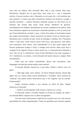 meu sítio na cabeça. Não entende? Meu sítio é esta cartola. Pois bem,
Excelência. Cheguei até cá para dizer uma coisa só — que o Tamanho
morreu. E quem acabou com o Tamanho eu sei quem foi, e sei também que
essa pessoa é a única que pode novamente restituir aos homens o antigo e
querido tamanho — aquele tamanho malvado, porque se não fosse ele os
homens não teriam sido maus como foram, fazedores de guerras,
incendiadores de cidades, afundadores de navios, judiadores de judeus. Mas
esse misterioso alguém só restaurará o tamanho perdido se tiver a certeza de
que Vossa Excelência vai fazer a paz, e botar fora todas as horrendas armas
que andou amontoando, e desse momento em diante viverá na mesma paz e
harmonia com o mundo em que vivem as formigas e abelhas. Se o Tamanho
voltar e tudo ficar como estava, quero vida nova, sem guerras, sem ódios,
sem matanças, sem armas, está entendendo? E se por acaso algum dos
futuros poderosos romper o trato, o castigo será terrível. Sabe qual será o
castigo? O tal "alguém" desce a chave duma vez, e o Tamanho fica reduzido a
zero. Em vez de 4 centímetros, como Vossa Excelência tem hoje, passara a
ter 4 milímetros, ou menos, e será devorado até pelas moscas e pulgas. Está
entendendo?
         Claro que ele estava entendendo. Quem não entenderia uma
linguagem tão pão pão queijo queijo como aquela?
         O Grande Ditador animou-se e quis falar. Emília o deteve com um
gesto.
         — Não diga nada, meu senhor. Já houve falação demais. Quem fala
agora sou eu. Quero todos muito direitinhos e humildes. Esta semana de
"redução" não passa duma advertência que o tal "alguém" faz ao mundo.
Compreende?
         Assim terminou Emília o seu sermão ao chefe do Eixo. Depois
ordenou ao Visconde:
         — Enfie-o no buraquinho onde estava e vamos ver o outro.
         O Visconde enfiou o Grande Ditador na fresta do rodapé, de onde o
seu Estado-Maior espiava com os olhos arregalados.
         Um dos mais interessantes aspectos do mundo novo era o da enorme
quantidade de aviões despedaçados. Todos os aparelhos que haviam erguido
 