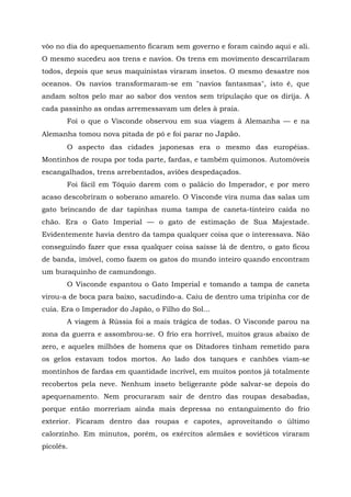 vôo no dia do apequenamento ficaram sem governo e foram caindo aqui e ali.
O mesmo sucedeu aos trens e navios. Os trens em movimento descarrilaram
todos, depois que seus maquinistas viraram insetos. O mesmo desastre nos
oceanos. Os navios transformaram-se em "navios fantasmas", isto é, que
andam soltos pelo mar ao sabor dos ventos sem tripulação que os dirija. A
cada passinho as ondas arremessavam um deles à praia.
       Foi o que o Visconde observou em sua viagem â Alemanha — e na
Alemanha tomou nova pitada de pó e foi parar no Japão.
       O aspecto das cidades japonesas era o mesmo das européias.
Montinhos de roupa por toda parte, fardas, e também quimonos. Automóveis
escangalhados, trens arrebentados, aviões despedaçados.
       Foi fácil em Tóquio darem com o palácio do Imperador, e por mero
acaso descobriram o soberano amarelo. O Visconde vira numa das salas um
gato brincando de dar tapinhas numa tampa de caneta-tinteiro caída no
chão. Era o Gato Imperial — o gato de estimação de Sua Majestade.
Evidentemente havia dentro da tampa qualquer coisa que o interessava. Não
conseguindo fazer que essa qualquer coisa saísse lá de dentro, o gato ficou
de banda, imóvel, como fazem os gatos do mundo inteiro quando encontram
um buraquinho de camundongo.
       O Visconde espantou o Gato Imperial e tomando a tampa de caneta
virou-a de boca para baixo, sacudindo-a. Caiu de dentro uma tripinha cor de
cuia. Era o Imperador do Japão, o Filho do Sol...
       A viagem à Rússia foi a mais trágica de todas. O Visconde parou na
zona da guerra e assombrou-se. O frio era horrível, muitos graus abaixo de
zero, e aqueles milhões de homens que os Ditadores tinham remetido para
os gelos estavam todos mortos. Ao lado dos tanques e canhões viam-se
montinhos de fardas em quantidade incrível, em muitos pontos já totalmente
recobertos pela neve. Nenhum inseto beligerante pôde salvar-se depois do
apequenamento. Nem procuraram sair de dentro das roupas desabadas,
porque então morreriam ainda mais depressa no entanguimento do frio
exterior. Ficaram dentro das roupas e capotes, aproveitando o último
calorzinho. Em minutos, porém, os exércitos alemães e soviéticos viraram
picolés.
 