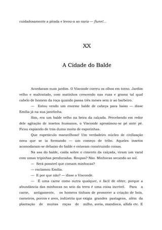 cuidadosamente a pitada e levou-a ao nariz — fiunn!...




                                         XX


                            A Cidade do Balde



         Acordaram num jardim. O Visconde correu os olhos em torno. Jardim
velho e maltratado, com matinhos crescendo nas ruas e grama tal qual
cabelo de homem da roça quando passa três meses sem ir ao barbeiro.
         —   Estou vendo um enorme balde de cabeça para baixo — disse
Emília já na sua janelinha.
         Sim, era um balde velho na beira da calçada. Percebendo em redor
dele agitação de insetos humanos, o Visconde aproximou-se pé ante pé.
Ficou espiando de trás duma moita de esporinhas.
         Que espetáculo maravilhoso! Um verdadeiro núcleo de civilização
nova que se ia formando — um começo de tribo. Aqueles insetos
acomodaram-se debaixo do balde e estavam construindo coisas.
         Na asa do balde, caída sobre o cimento da calçada, viram um varal
com umas tripinhas penduradas. Roupas? Não. Minhocas secando ao sol.
         — Será possível que comam minhocas?
         — exclamou Emília.
         — E por que não? — disse o Visconde.
         —   É uma carne como outra qualquer, e fácil de obter, porque a
abundância das minhocas no seio da terra é uma coisa incrível.       Para   a
carne,    antigamente,     os homens tinham de promover a criação de bois,
carneiros, porcos e aves, indústria que exigia grandes pastagens, além da
plantação    de   muitas    roças   de   milho, aveia, mandioca, alfafa etc. E
 