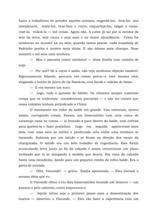havia a trabalheira de prender aqueles animais, engordá-los, levá-los aos
matadouros,    matá-los, tirar-lhes o couro, esquartejá-los, salgar a carne,
cozê-la, enlatá-la — mil coisas. Agora não. A carne já sai por si mesma do
seio da terra, sem couro e sem osso e na maior abundância.         Como há
minhocas no mundo! Lá no sítio, quando íamos pescar, cada enxadada de
Pedrinho punha à mostra meia dúzia. E são ótimas para charque. Num
instante o sol seca uma minhoca.
        — Mas é porcaria comer minhoca! — disse Emília com carinha de
nojo.
        — Por quê? Se a carne é sadia, não vejo nenhuma objeção razoável.
Rigorosamente falando, porcaria era comer porco—e você mesma vivia
elogiando o lombo de porco de tia Nastácia, com farofa e rodelas de limão.
        — E era mesmo um suco.
        —   Logo, tudo é questão de hábito. Os chineses sempre comeram
coisas que os ocidentais consideravam porcarias — e não me consta que
essas comidas tenham prejudicado a China.
        O movimento em redor do balde era grande. Uns entravam, outros
saíam, carregando coisas. Passou um homenzinho com uma casca de
caramujo vazia às costas — ia levando-a para dentro do balde, com certeza
para quebrá-la e fazer pratinhos.   Logo     em   seguida   apareceram mais
dois, com uma vara ao ombro e pendurada nela vinha uma minhoca se
mexendo. Subiram por um talude e se foram na direção dos varais da
charqueada. O talude era um belo trabalho de engenharia. Eles foram
acumulando terra junto ao fio da calçada e assim construíram um plano
inclinado que ia se alargando à medida que descia. Em cima da calçada
havia uma escadinha, dando para um pequeno rombo do velho balde. Era a
porta de entrada.
        — Olhe, Visconde! — gritou Emília apontando. — Eles tiveram a
mesma idéia que eu.
        O Visconde olhou e viu dois homenzinhos tocando um besouro — um
puxava-o pelo cabresto, outro empurrava-o.
        —   Aquilo talvez seja o primeiro passo para a domesticação dos
insetos — observou o Visconde. — Eles vão fazer a experiência com um
 