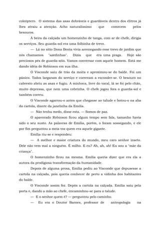 coleóptero. O sistema das asas dobráveis e guardáveis dentro dos élitros já
lhes atraiu a atenção. Acho naturalíssimo           que    comecem        pelos
besouros.
       À beira da calçada um homenzinho de tanga, com ar de chefe, dirigia
os serviços. Seu guarda-sol era uma folhinha de trevo.
       — Lá no sítio Dona Benta vivia arrenegando esse trevo de jardim que
nós chamamos       "azedinhas".     Dizia    que   era uma praga.    Hoje são
preciosos pés de guarda-sóis. Vamos conversar com aquele homem. Está me
dando idéia de Robinson em sua ilha.
       O Visconde saiu de trás da moita e aproximou-se do balde. Foi um
pânico. Todos largaram do serviço e correram a esconder-se. O besouro no
cabresto abriu as asas e fugiu. A minhoca, livre do varal, lá se foi pelo chão,
muito depressa, que nem uma cobrinha. O chefe jogou fora o guarda-sol e
também correu.
       O Visconde agarrou-o antes que chegasse ao talude e botou-o na aba
da cartola, diante da janelinha da Emília.
       — Não tenha medo, disse esta. — Somos de paz.
       O apavorado Robinson ficou algum tempo sem fala, tamanho havia
sido o seu susto. As palavras de Emília, porém, o foram sossegando, e ele
por fim perguntou a meia voz quem era aquele gigante.
       Emília riu-se e respondeu:
       —    A melhor e maior criatura do mundo, meu caro senhor inseto.
Dele não vem mal a ninguém. É milho. E eu? Ah, ah, ah! Eu sou a "mãe da
criança".
       O homenzinho ficou na mesma. Emília queria dizer que era ela a
autora da prodigiosa transformação da humanidade.
       Depois de alguma prosa, Emília pediu ao Visconde que depusesse a
cartola na calçada, pois queria conhecer de perto a vidinha dos habitantes
do balde.
       O Visconde assim fez. Depôs a cartola na calçada. Emília saiu pela
porta e, dando a mão ao chefe, encaminhou-se para o talude.
       — E o senhor quem é? — perguntou pelo caminho.
       —    Eu era o Doutor Barnes, professor de           antropologia     na
 