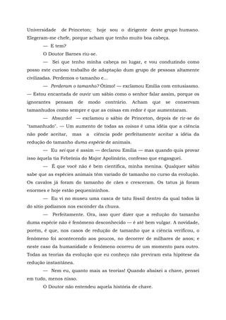 Universidade    de Princeton;     hoje sou o dirigente deste grupo humano.
Elegeram-me chefe, porque acham que tenho muito boa cabeça.
       — E tem?
       O Doutor Barnes riu-se.
       —     Sei que tenho minha cabeça no lugar, e vou conduzindo como
posso este curioso trabalho de adaptação dum grupo de pessoas altamente
civilizadas. Perdemos o tamanho e...
       — Perderam o tamanho? Ótimo! — exclamou Emília com entusiasmo.
— Estou encantada de ouvir um sábio como o senhor falar assim, porque os
ignorantes    pensam    de   modo    contrário.   Acham   que   se   conservam
tamanhudos como sempre e que as coisas em redor é que aumentaram.
       — Absurdo! — exclamou o sábio de Princeton, depois de rir-se do
"tamanhudo". — Um aumento de todas as coisas é uma idéia que a ciência
não pode aceitar,    mas     a   ciência pode perfeitamente aceitar a idéia da
redução do tamanho duma espécie de animais.
       — Eu sei que é assim — declarou Emília — mas quando quis provar
isso àquela tia Febrônia do Major Apolinário, confesso que engasguei.
       — É que você não é bem científica, minha menina. Qualquer sábio
sabe que as espécies animais têm variado de tamanho no curso da evolução.
Os cavalos já foram do tamanho de cães e cresceram. Os tatus já foram
enormes e hoje estão pequenininhos.
       — Eu vi no museu uma casca de tatu fóssil dentro da qual todos lá
do sítio podíamos nos esconder da chuva.
       —     Perfeitamente. Ora, isso quer dizer que a redução do tamanho
duma espécie não é fenômeno desconhecido — é até bem vulgar. A novidade,
porém, é que, nos casos de redução de tamanho que a ciência verificou, o
fenômeno foi acontecendo aos poucos, no decorrer de milhares de anos; e
neste caso da humanidade o fenômeno ocorreu de um momento para outro.
Todas as teorias da evolução que eu conheço não previram esta hipótese da
redução instantânea.
       — Nem eu, quanto mais as teorias! Quando abaixei a chave, pensei
em tudo, menos nisso.
       O Doutor não entendeu aquela história de chave.
 