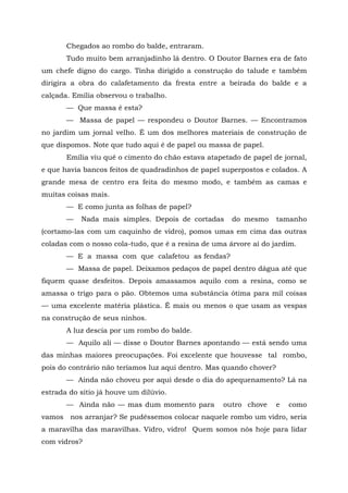 Chegados ao rombo do balde, entraram.
       Tudo muito bem arranjadinho lá dentro. O Doutor Barnes era de fato
um chefe digno do cargo. Tinha dirigido a construção do talude e também
dirigira a obra do calafetamento da fresta entre a beirada do balde e a
calçada. Emília observou o trabalho.
       — Que massa é esta?
       — Massa de papel — respondeu o Doutor Barnes. — Encontramos
no jardim um jornal velho. É um dos melhores materiais de construção de
que dispomos. Note que tudo aqui é de papel ou massa de papel.
       Emília viu quê o cimento do chão estava atapetado de papel de jornal,
e que havia bancos feitos de quadradinhos de papel superpostos e colados. A
grande mesa de centro era feita do mesmo modo, e também as camas e
muitas coisas mais.
       — E como junta as folhas de papel?
       —   Nada mais simples. Depois de cortadas      do mesmo       tamanho
(cortamo-las com um caquinho de vidro), pomos umas em cima das outras
coladas com o nosso cola-tudo, que é a resina de uma árvore aí do jardim.
       — E a massa com que calafetou as fendas?
       — Massa de papel. Deixamos pedaços de papel dentro dágua até que
fiquem quase desfeitos. Depois amassamos aquilo com a resina, como se
amassa o trigo para o pão. Obtemos uma substância ótima para mil coisas
— uma excelente matéria plástica. É mais ou menos o que usam as vespas
na construção de seus ninhos.
       A luz descia por um rombo do balde.
       — Aquilo ali — disse o Doutor Barnes apontando — está sendo uma
das minhas maiores preocupações. Foi excelente que houvesse tal rombo,
pois do contrário não teríamos luz aqui dentro. Mas quando chover?
       — Ainda não choveu por aqui desde o dia do apequenamento? Lá na
estrada do sítio já houve um dilúvio.
       — Ainda não — mas dum momento para           outro chove      e   como
vamos nos arranjar? Se pudéssemos colocar naquele rombo um vidro, seria
a maravilha das maravilhas. Vidro, vidro! Quem somos nós hoje para lidar
com vidros?
 