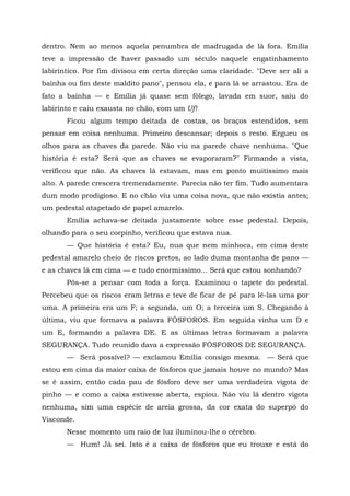 dentro. Nem ao menos aquela penumbra de madrugada de lá fora. Emília
teve a impressão de haver passado um século naquele engatinhamento
labiríntico. Por fim divisou em certa direção uma claridade. "Deve ser ali a
bainha ou fim deste maldito pano", pensou ela, e para lá se arrastou. Era de
fato a bainha — e Emília já quase sem fôlego, lavada em suor, saiu do
labirinto e caiu exausta no chão, com um Uf!
       Ficou algum tempo deitada de costas, os braços estendidos, sem
pensar em coisa nenhuma. Primeiro descansar; depois o resto. Ergueu os
olhos para as chaves da parede. Não viu na parede chave nenhuma. "Que
história é esta? Será que as chaves se evaporaram?" Firmando a vista,
verificou que não. As chaves lá estavam, mas em ponto muitíssimo mais
alto. A parede crescera tremendamente. Parecia não ter fim. Tudo aumentara
dum modo prodigioso. E no chão viu uma coisa nova, que não existia antes;
um pedestal atapetado de papel amarelo.
       Emília achava-se deitada justamente sobre esse pedestal. Depois,
olhando para o seu corpinho, verificou que estava nua.
       — Que história é esta? Eu, nua que nem minhoca, em cima deste
pedestal amarelo cheio de riscos pretos, ao lado duma montanha de pano —
e as chaves lá em cima — e tudo enormíssimo... Será que estou sonhando?
       Pôs-se a pensar com toda a força. Examinou o tapete do pedestal.
Percebeu que os riscos eram letras e teve de ficar de pé para lê-las uma por
uma. A primeira era um F; a segunda, um O; a terceira um S. Chegando à
última, viu que formava a palavra FÓSFOROS. Em seguida vinha um D e
um E, formando a palavra DE. E as últimas letras formavam a palavra
SEGURANÇA. Tudo reunido dava a expressão FÓSFOROS DE SEGURANÇA.
       — Será possível? — exclamou Emília consigo mesma. — Será que
estou em cima da maior caixa de fósforos que jamais houve no mundo? Mas
se é assim, então cada pau de fósforo deve ser uma verdadeira vigota de
pinho — e como a caixa estivesse aberta, espiou. Não viu lá dentro vigota
nenhuma, sim uma espécie de areia grossa, da cor exata do superpó do
Visconde.
       Nesse momento um raio de luz iluminou-lhe o cérebro.
       — Hum! Já sei. Isto é a caixa de fósforos que eu trouxe e está do
 