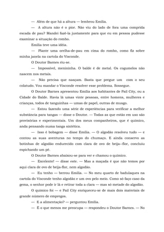 — Além de que há a altura — lembrou Emília.
       —   A altura não é o pior. Não viu do lado de fora uma comprida
escada de pau? Mandei fazê-la justamente para que eu em pessoa pudesse
examinar a situação do rombo.
       Emília teve uma idéia.
       —   Plante uma orelha-de-pau em cima do rombo, como fiz sobre
minha janela na cartola do Visconde.
       O Doutor Barnes riu-se.
       —   Impossível, menininha. O balde é de metal. Os cogumelos não
nascem nos metais.
       —    Não precisa que nasçam. Basta que pregue um          com o seu
colatudo. Vou mandar o Visconde resolver esse problema. Sossegue.
       O Doutor Barnes apresentou Emília aos habitantes de Pail City, ou a
Cidade do Balde. Havia lá umas vinte pessoas, entre homens, mulheres e
crianças, todos de tanguinhas — umas de papel, outras de musgo.
       — Estou fazendo uma série de experiências para verificar a melhor
substância para tangas — disse o Doutor. — Todas as que estão em uso são
provisórias e experimentais. Um dos meus companheiros, que é químico,
anda pensando numa tanga sintética.
       — Isso é bobagem — disse Emília. — O algodão resolveu tudo — e
contou as suas aventuras no tempo do chumaço. E ainda conservo as
botinhas de algodão endurecido com clara de ovo de beija--flor, concluiu
espichando um pé.
       O Doutor Barnes abaixou-se para ver e chamou o químico.
       — Excelente! — disse este. — Mas a maçada é que não temos por
aqui clara de ovo de beija-flor, nem algodão.
       — Eu tenho — berrou Emília. — No meu quarto de badulaques na
cartola do Visconde tenho algodão e um ovo pelo meio. Como só faço caso da
gema, o senhor pode ir lá e retirar toda a clara — mas só metade do algodão.
       O químico foi — e Pail City enriqueceu-se de mais dois materiais de
grande número de empregos.
       — E a alimentação? — perguntou Emília.
       — É o que menos me preocupa — respondeu o Doutor Barnes. — No
 