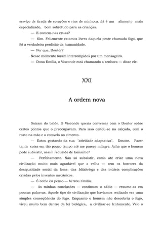 serviço de tirada de corações e rins de minhoca. Já é um    alimento mais
especializado, bom sobretudo para as crianças.
       — E comem-nas cruas?
       — Sim. Felizmente estamos livres daquela peste chamada fogo, que
foi a verdadeira perdição da humanidade.
       — Por que, Doutor?
       Nesse momento foram interrompidos por um mensageiro.
       — Dona Emília, o Visconde está chamando a senhora — disse ele.




                                        XXI


                              A ordem nova



       Saíram do balde. O Visconde queria conversar com o Doutor sobre
certos pontos que o preocupavam. Para isso deitou-se na calçada, com o
rosto na mão e o cotovelo no cimento.
       — Estou gostando da sua "atividade adaptativa",      Doutor.   Fazer
tanta coisa em tão pouco tempo até me parece milagre. Acha que o homem
pode subsistir, assim reduzido de tamanho?
       —    Perfeitamente. Não só subsistir, como até criar uma nova
civilização muito mais agradável que a velha — sem os horrores da
desigualdade social da fome, das blitzkriegs e das inúteis complicações
criadas pelos inventos mecânicos.
       — É como eu penso — berrou Emília.
       —   As minhas conclusões — continuou o sábio — resumo-as em
poucas palavras. Aquele tipo de civilização que havíamos realizado era uma
simples conseqüência do fogo. Enquanto o homem não descobriu o fogo,
viveu muito bem dentro da lei biológica,   a civilizar-se lentamente. Veio o
 