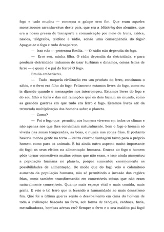 fogo e tudo mudou — começou o galope sem fim. Que eram aqueles
monstruosos arranha-céus deste país, que era a blitzkrieg dos alemães, que
era a nossa pressa de transporte e comunicação por meio de trens, aviões,
navios, telégrafos, telefone e rádio, senão uma conseqüência do fogo?
Apague-se o fogo e tudo desaparece.
       — Isso não — protestou Emília. — O rádio não dependia do fogo.
       — Erro seu, minha filha. O rádio dependia da eletricidade, e para
produzir eletricidade tínhamos de usar turbinas e dínamos, coisas feitas de
ferro — e quem é o pai do ferro? O fogo.
       Emília embatucou.
       —    Tudo naquela civilização era um produto do ferro, continuou o
sábio, e o ferro era filho do fogo. Felizmente estamos livres do fogo, como eu
ia dizendo quando o mensageiro nos interrompeu. Estamos livres do fogo e
do seu filho o ferro e das mil reinações que os dois faziam no mundo, como
as grandes guerras em que tudo era ferro e fogo. Estamos livres até da
tremenda multiplicação dos homens sobre o planeta.
       — Como?
       — Foi o fogo que permitiu aos homens viverem em todos os climas e
não apenas nos que lhes convinham naturalmente. Sem o fogo o homem só
viveria nas zonas temperadas, as boas, e nunca nas zonas frias. E portanto
haveria menos gente na terra — outra enorme vantagem tanto para o próprio
homem como para os animais. E há ainda outro aspecto muito importante
do fogo: os seus efeitos na alimentação humana. Graças ao fogo o homem
pôde tornar comestíveis muitas coisas que não eram, e isso ainda aumentou
a população humana no planeta, porque aumentou enormemente as
possibilidades de alimentação. De modo que do fogo veio o calamitoso
aumento da população humana, não só permitindo a invasão das regiões
frias, como também transformando em comestíveis coisas que não eram
naturalmente comestíveis. Quanto mais espaço vital e mais comida, mais
gente. E veio o tal ferro que ia levando a humanidade ao mais desastroso
fim. Que foi a última guerra senão o desabamento em cima do homem de
toda a civilização baseada no ferro, sob forma de tanques, canhões, fuzis,
metralhadoras, bombas aéreas etc? Sempre o ferro e o seu maldito pai fogo!
 