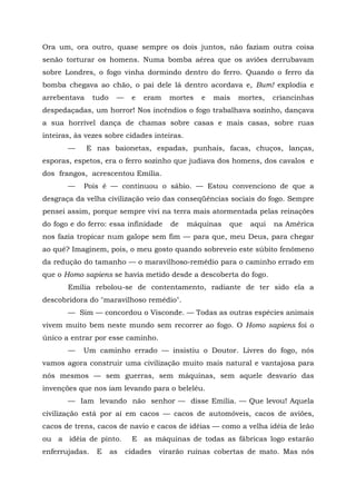 Ora um, ora outro, quase sempre os dois juntos, não faziam outra coisa
senão torturar os homens. Numa bomba aérea que os aviões derrubavam
sobre Londres, o fogo vinha dormindo dentro do ferro. Quando o ferro da
bomba chegava ao chão, o pai dele lá dentro acordava e, Bum! explodia e
arrebentava     tudo    —    e   eram   mortes   e   mais   mortes,   criancinhas
despedaçadas, um horror! Nos incêndios o fogo trabalhava sozinho, dançava
a sua horrível dança de chamas sobre casas e mais casas, sobre ruas
inteiras, às vezes sobre cidades inteiras.
       —      E nas baionetas, espadas, punhais, facas, chuços, lanças,
esporas, espetos, era o ferro sozinho que judiava dos homens, dos cavalos e
dos frangos, acrescentou Emília.
       —    Pois é — continuou o sábio. — Estou convenciono de que a
desgraça da velha civilização veio das conseqüências sociais do fogo. Sempre
pensei assim, porque sempre vivi na terra mais atormentada pelas reinações
do fogo e do ferro: essa infinidade     de   máquinas   que    aqui   na América
nos fazia tropicar num galope sem fim — para que, meu Deus, para chegar
ao quê? Imaginem, pois, o meu gosto quando sobreveio este súbito fenômeno
da redução do tamanho — o maravilhoso-remédio para o caminho errado em
que o Homo sapiens se havia metido desde a descoberta do fogo.
       Emília rebolou-se de contentamento, radiante de ter sido ela a
descobridora do "maravilhoso remédio".
       — Sim — concordou o Visconde. — Todas as outras espécies animais
vivem muito bem neste mundo sem recorrer ao fogo. O Homo sapiens foi o
único a entrar por esse caminho.
       —    Um caminho errado — insistiu o Doutor. Livres do fogo, nós
vamos agora construir uma civilização muito mais natural e vantajosa para
nós mesmos — sem guerras, sem máquinas, sem aquele desvario das
invenções que nos iam levando para o beleléu.
       — Iam levando não senhor — disse Emília. — Que levou! Aquela
civilização está por aí em cacos — cacos de automóveis, cacos de aviões,
cacos de trens, cacos de navio e cacos de idéias — como a velha idéia de leão
ou a idéia de pinto.         E as máquinas de todas as fábricas logo estarão
enferrujadas.    E     as   cidades   virarão ruínas cobertas de mato. Mas nós
 
