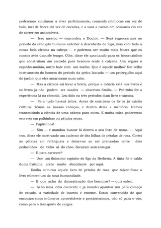 poderemos continuar a viver perfeitamente, comendo minhocas em vez de
bois, mel de flores em vez de cocadas, e a voar a cavalo em besouros em vez
de correr em automóveis.
       —   Isso mesmo — concordou o Doutor. — Será regressarmos ao
período da evolução humana anterior à descoberta do fogo, mas com toda a
nossa bela ciência na cabeça — e podemos ser muito mais felizes que os
nossos avós daquele tempo. Olhe, disse ele apontando para os homenzinhos
que construíam um cercado para besouro rente à calçada. Um segura o
espinho-moirão, outro bate com um malho. Que é aquele malho? Um velho
instrumento do homem do período da pedra lascada — um pedregulho aqui
do jardim que eles amarraram num cabo.
       — Mas a ciência vai levar a breca, porque a ciência está nos livros e
os livros já não podem ser usados — observou Emília. — Pedrinho fez a
experiência lá na cômoda. Leu dois ou três períodos dum livro e cansou.
       —   Para tudo haverá jeitos. Antes de existirem os livros já existia
cultura. Temos as nossas cabeças, e dentro delas a memória. Iremos
transmitindo a ciência de uma cabeça para outra. E muita coisa poderemos
escrever em palhinhas ou pétalas secas.
       — Papirinhos!
       — Sim — e mandou buscar lá dentro o seu livro de notas. — Aqui
tem, disse ele mostrando um caderno de dez folhas de pétalas de rosa. Cortei
as pétalas em retângulos e deixei-as ao sol prensadas entre               dois
pedacinhos de vidro aí do chão. Secaram sem enrugar.
       — E para escrever?
       — Usei um finíssimo espinho de figo da Berbéria. A tinta foi o caldo
duma frutinha preta muito abundante por aqui.
       Emília admirou aquele livro de pétalas de rosa, que talvez fosse o
livro número um da nova humanidade.
       — E que acha da domesticação dos besouros? — quis saber.
       — Acho uma idéia excelente e já mandei apanhar um para começo
de estudo. A variedade de insetos é enorme. Estou convencido de que
encontraremos inúmeros aproveitáveis e preciosíssimos, não só para o vôo,
como para o transporte de cargas.
 