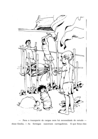 —   Para o transporte de cargas nem há necessidade de estudo —
disse Emília. — As   formigas   nasceram carregadoras.   E que força elas
 