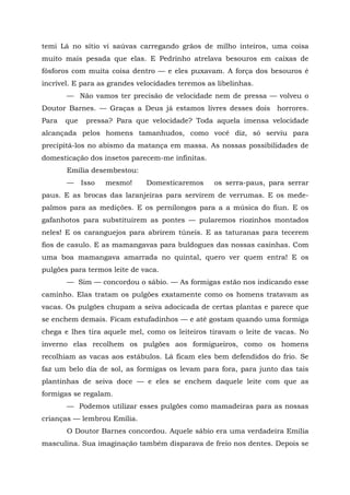 temi Lá no sítio vi saúvas carregando grãos de milho inteiros, uma coisa
muito mais pesada que elas. E Pedrinho atrelava besouros em caixas de
fósforos com muita coisa dentro — e eles puxavam. A força dos besouros é
incrível. E para as grandes velocidades teremos as libelinhas.
       — Não vamos ter precisão de velocidade nem de pressa — volveu o
Doutor Barnes. — Graças a Deus já estamos livres desses dois horrores.
Para   que    pressa? Para que velocidade? Toda aquela imensa velocidade
alcançada pelos homens tamanhudos, como você diz, só serviu para
precipitá-los no abismo da matança em massa. As nossas possibilidades de
domesticação dos insetos parecem-me infinitas.
       Emília desembestou:
       —     Isso   mesmo!    Domesticaremos      os serra-paus, para serrar
paus. E as brocas das laranjeiras para servirem de verrumas. E os mede-
palmos para as medições. E os pernilongos para a a música do fiun. E os
gafanhotos para substituírem as pontes — pularemos riozinhos montados
neles! E os caranguejos para abrirem túneis. E as taturanas para tecerem
fios de casulo. E as mamangavas para buldogues das nossas casinhas. Com
uma boa mamangava amarrada no quintal, quero ver quem entra! E os
pulgões para termos leite de vaca.
       — Sim — concordou o sábio. — As formigas estão nos indicando esse
caminho. Elas tratam os pulgões exatamente como os homens tratavam as
vacas. Os pulgões chupam a seiva adocicada de certas plantas e parece que
se enchem demais. Ficam estufadinhos — e até gostam quando uma formiga
chega e lhes tira aquele mel, como os leiteiros tiravam o leite de vacas. No
inverno elas recolhem os pulgões aos formigueiros, como os homens
recolhiam as vacas aos estábulos. Lá ficam eles bem defendidos do frio. Se
faz um belo dia de sol, as formigas os levam para fora, para junto das tais
plantinhas de seiva doce — e eles se enchem daquele leite com que as
formigas se regalam.
       — Podemos utilizar esses pulgões como mamadeiras para as nossas
crianças — lembrou Emília.
       O Doutor Barnes concordou. Aquele sábio era uma verdadeira Emília
masculina. Sua imaginação também disparava de freio nos dentes. Depois se
 