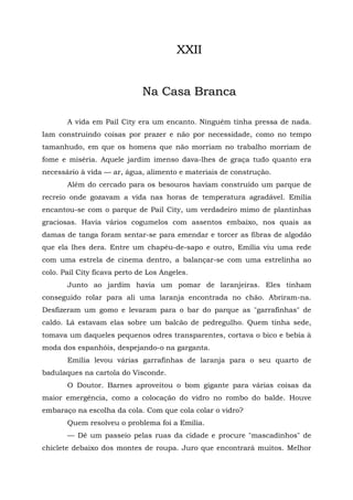 XXII


                              Na Casa Branca

       A vida em Pail City era um encanto. Ninguém tinha pressa de nada.
Iam construindo coisas por prazer e não por necessidade, como no tempo
tamanhudo, em que os homens que não morriam no trabalho morriam de
fome e miséria. Aquele jardim imenso dava-lhes de graça tudo quanto era
necessário à vida — ar, água, alimento e materiais de construção.
       Além do cercado para os besouros haviam construído um parque de
recreio onde gozavam a vida nas horas de temperatura agradável. Emília
encantou-se com o parque de Pail City, um verdadeiro mimo de plantinhas
graciosas. Havia vários cogumelos com assentos embaixo, nos quais as
damas de tanga foram sentar-se para emendar e torcer as fibras de algodão
que ela lhes dera. Entre um chapéu-de-sapo e outro, Emília viu uma rede
com uma estrela de cinema dentro, a balançar-se com uma estrelinha ao
colo. Pail City ficava perto de Los Angeles.
       Junto ao jardim havia um pomar de laranjeiras. Eles tinham
conseguido rolar para ali uma laranja encontrada no chão. Abriram-na.
Desfizeram um gomo e levaram para o bar do parque as "garrafinhas" de
caldo. Lá estavam elas sobre um balcão de pedregulho. Quem tinha sede,
tomava um daqueles pequenos odres transparentes, cortava o bico e bebia à
moda dos espanhóis, despejando-o na garganta.
       Emília levou várias garrafinhas de laranja para o seu quarto de
badulaques na cartola do Visconde.
       O Doutor. Barnes aproveitou o bom gigante para várias coisas da
maior emergência, como a colocação do vidro no rombo do balde. Houve
embaraço na escolha da cola. Com que cola colar o vidro?
       Quem resolveu o problema foi a Emília.
       — Dê um passeio pelas ruas da cidade e procure "mascadinhos" de
chiclete debaixo dos montes de roupa. Juro que encontrará muitos. Melhor
 