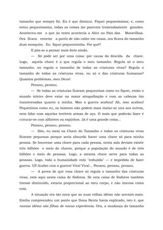 tamanho que sempre foi. Eu é que diminuí. Fiquei pequeníssima; e, como
estou pequeníssima, todas as coisas me parecem tremendamente grandes.
Aconteceu-me o que às vezes acontecia a Alice no País das        Maravilhas.
Ora ficava     enorme   a ponto de não caber em casas, ora ficava do tamanho
dum mosquito. Eu fiquei pequenininha. Por quê?
        E pôs-se a pensar mais forte ainda.
        —    Só pode ser por uma coisa: por causa da descida      da   chave.
Logo,   aquela chave é a que regula o meu tamanho. Regula só o meu
tamanho, ou regula o tamanho de todas as criaturas vivas? Regula o
tamanho de todas as criaturas vivas, ou só o das criaturas humanas?
Quantos problemas, meu Deus!
        Pensou, pensou.
        — Se todas as criaturas ficaram pequeninas como eu fiquei, então o
mundo inteiro deve estar na maior atrapalhação e com as cabeças tão
transtornadas quanto a minha. Mas a guerra acabou! Ah, isso acabou!
Pequeninos como eu, os homens não podem mais matar-se uns aos outros,
nem lidar com aquelas terríveis armas de aço. O mais que poderão fazer é
cutucar-se com alfinetes ou espinhos. Já é uma grande coisa...
        Pensou, pensou, pensou.
        — Sim, eu mexi na Chave do Tamanho e todas as criaturas vivas
ficaram pequenas porque seria absurdo haver uma chave só para minha
pessoa. Se houvesse uma chave para cada pessoa, nesta sala deviam existir
três bilhões    e meio de chaves, porque a população do mundo é de três
bilhões e meio de pessoas. Logo, a mesma chave serve para todas as
pessoas. Logo, toda a humanidade está "reduzida" — e impedida de fazer
guerra. Uf! Acabei com a guerra! Viva! Viva!... Pensou, pensou, pensou.
        —    A prova de que essa chave só regula o tamanho das criaturas
vivas, está aqui nesta caixa de fósforos. Se esta caixa de fósforos também
tivesse diminuído, estaria proporcional ao meu corpo, e não imensa como
está.
        A situação era tão nova que as suas velhas idéias não serviam mais.
Emília compreendeu um ponto que Dona Benta havia explicado, isto é, que
nossas idéias são filhas de nossa experiência. Ora, a mudança do tamanho
 